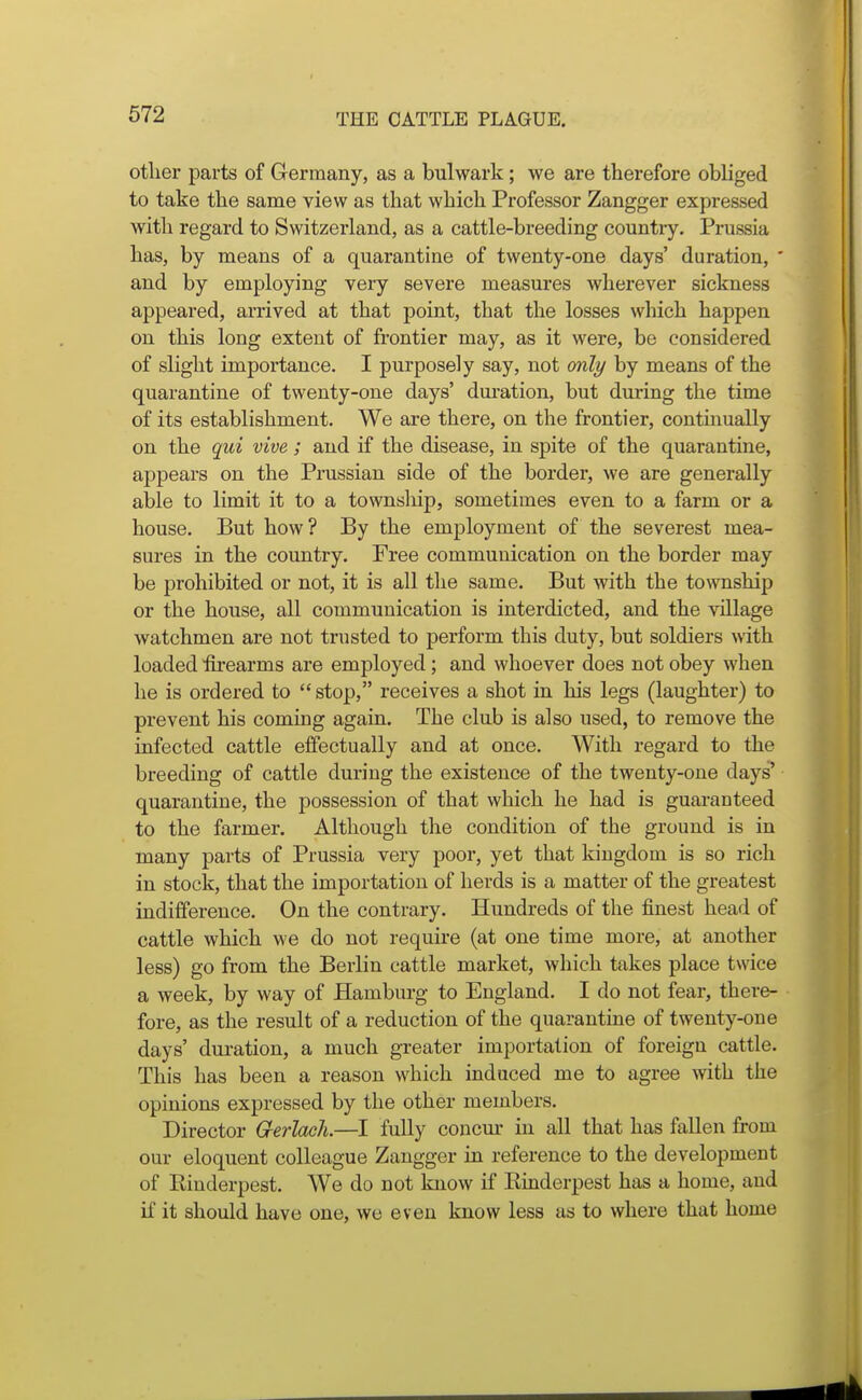 other parts of Germany, as a bulwark; we are therefore obliged to take the same view as that which Professor Zangger expressed with regard to Switzerland, as a cattle-breeding country. Prussia has, by means of a quarantine of twenty-one days' duration, ' and by employing very severe measures wherever sickness appeared, arrived at that point, that the losses which happen on this long extent of frontier may, as it were, be considered of slight importance. I purposely say, not only by means of the quarantine of twenty-one days' duration, but during the time of its establishment. We are there, on the frontier, contmually on the qui vive; and if the disease, in spite of the quarantine, appears on the Prussian side of the border, we are generally able to limit it to a townsliip, sometimes even to a farm or a house. But how ? By the employment of the severest mea- sures in the country. Free communication on the border may be prohibited or not, it is all the same. But with the township or the house, all communication is interdicted, and the village watchmen are not trusted to perform this duty, but soldiers with loaded firearms are employed; and whoever does not obey when he is ordered to  stop, receives a shot in his legs (laughter) to prevent his coming again. The club is also used, to remove the infected cattle effectually and at once. With regard to the breeding of cattle during the existence of the twenty-one days' quarantine, the possession of that which he had is guaranteed to the farmer. Although the condition of the ground is in many parts of Prussia very poor, yet that kingdom is so rich in stock, that the importation of herds is a matter of the greatest indifference. On the contrary. Hundreds of the finest head of cattle which we do not requu'e (at one time more, at another less) go from the Berlin cattle market, which takes place twice a week, by way of Hamburg to England. I do not fear, there- fore, as the result of a reduction of the quarantine of twenty-one days' duration, a much greater importation of foreign cattle. This has been a reason which induced me to agree with the opinions expressed by the other members. Director G-erlach.—I fully concm- in all that has fallen from our eloquent colleague Zangger in reference to the development of Eiuderpest. We do not know if Kinderpest has a home, and if it should have one, we even know less as to where that home