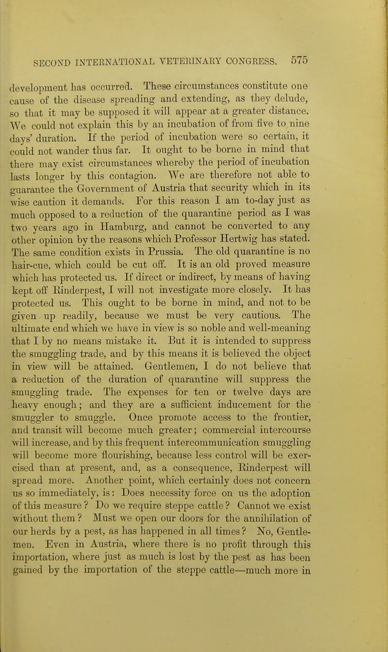 development has occurred. These circumstances constitute one cause of the disease spreading and extending, as they delude, so that it may be supposed it will ajopear at a greater distance. We could not explain this by an incubation of from five to nine days' duration. If the period of incubation were so certain, it could not wander thus far. It ought to be borne in mind that there may exist circumstances whereby the period of incubation lasts longer by this contagion. We are therefore not able to guarantee the Government of Austria that security which in its wise caution it demands. For this reason I am to-day just as much opposed to a reduction of the quarantine period as I was two years ago in Hamburg, and cannot be converted to any other opinion by the reasons which Professor Hertwig has stated. The same condition exists in Prussia. The old quarantine is no hair-cue, which could be cut off. It is an old proved measure which has protected us. If direct or indirect, by means of having kept off Einderpest, I will not investigate more closely. It has protected us. This ought to be borne in mind, and not to be given up readily, because we must be very cautious. The ultimate end which we have in view is so noble and well-meaning that I by no means mistake it. But it is intended to suppress the smuggling trade, and by this means it is believed the object in view will be attained. Gentlemen, I do not believe that a reduction of the duration of quarantine will suppress the smuggling trade. The expenses for ten or twelve days are heavy enough.; and they are a sufficient inducement for the smuggler to smuggle. Once promote access to the frontier, and transit will become much greater; commercial intercourse will increase, and by this frequent intercommunication smuggling will become more flourishing, because less control will be exer- cised than at present, and, as a consequence, Einderpest will spread more. Another point, which certainly does not concern us so immediately, is: Does necessity force on us the adoption of this measure ? Do we require steppe cattle ? Cannot we exist without them ? Must we open our doors for the annihilation of our herds by a pest, as has happened in all times ? No, Gentle- men. Even in Austria, where there is no profit through this importation, where just as much is lost by the pest as has been gained by the importation of the steppe cattle—much more in