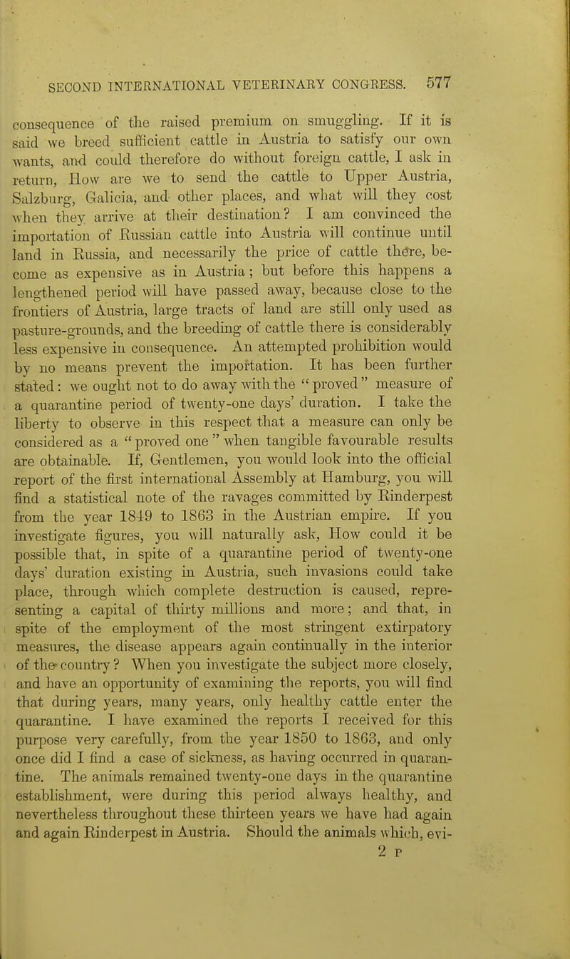 consequence of the raised premium on smuggling. If it ia said we breed sufficient cattle in Austria to satisfy our own wants, and could therefore do without foreign cattle, I ask in return, How are we to send the cattle to Upper Austria, Salzburg, Galicia, and other places, and what will they cost when they arrive at their destination? I am convinced the importation of Eussian cattle into Austria ^\ill continue until land in Eussia, and necessarily the price of cattle th^e, be- come as expensive as in Austria; but before this happens a leng-thened period will have passed away, because close to the frontiers of Austria, large tracts of land are still only used as pasture-grounds, and the breeding of cattle there is considerably less expensive in consequence. An attempted prohibition would by no means prevent the importation. It has been further stated: we ought not to do away with the proved measure of a quarantine period of twenty-one days' duration. I take the liberty to observe in this respect that a measure can only be considered as a  proved one  when tangible favourable results are obtainable. If, Gentlemen, you would look into the official report of the first international Assembly at Hamburg, you will find a statistical note of the ravages committed by Einderpest from the year 1849 to 1863 in the Austrian empire. If you investigate figures, you will naturally ask, How could it be possible that, in spite of a quarantine period of twenty-one days' duration existing in Austria, such invasions could take place, through which complete destruction is caused, repre- senting a capital of thirty millions and more; and that, in spite of the employment of the most stringent extirpatory measures, the disease appears again continually in the interior of thef country ? When you investigate the subject more closely, and have an opportunity of examining the reports, you will find that during years, many years, only healthy cattle enter the quarantine. I have examined the reports I received for this purpose very carefully, from the year 1850 to 1863, and only once did I find a case of sickness, as having occurred in quaran- tine. The animals remained twenty-one days in the quarantine establishment, were during this period always healthy, and nevertheless throughout these thirteen years we have had again and again Einderpest in Austria. Should the animals which, evi- 2 p