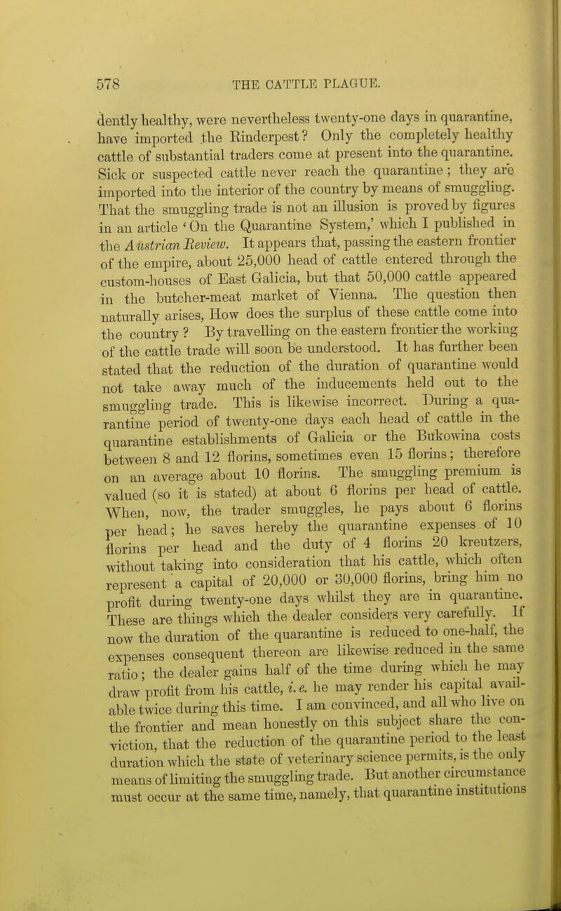 dently healthy, were nevertheless twenty-one days in quarantine, have imported the Rinderpest ? Only the completely healthy cattle of substantial traders come at present into the quarantine. Sick or suspected cattle never reach the quarantine; they are imported into the mterior of the countiy by means of smuggling. That the smuggling trade is not an illusion is proved by figures in an article ' On the Quarantine System,' which I published in the A ustrian Review. It appears that, passing the eastern frontier of the empire, about 25,000 head of cattle entered through the custom-houses of East Galicia, but that 50,000 cattle appeared in the butcher-meat market of Vienna. The question then naturally arises, How does the surplus of these cattle come into the country ? By travelling on the eastern frontier the working of the cattle trade will soon be understood. It has further been stated that the reduction of the duration of quarantine would not take away much of the inducements held out to the smuggling trade. This is likewise incorrect. During a qua- rantine period of twenty-one days each head of cattle in the quarantine establishments of Galicia or the Bukowina costs between 8 and 12 florins, sometimes even 15 florins; therefore on an average about 10 florins. The smuggling premium is valued (so it is stated) at about 6 florins per head of cattle. When, now, the trader smuggles, he pays about 6 florins per head; he saves hereby the quarantine expenses of 10 florins per head and the duty of 4 florins 20 kreutzers, without taking into consideration that his cattle, which often represent a capital of 20,000 or 30,000 florins, bring him no profit during twenty-one days whilst they are m quarantme. These are things which the dealer considers very carefully. If now the duration of the quarantine is reduced to one-half, the expenses consequent thereon are likewise reduced m the same ratio; the dealer gains half of the time durmg which he may draw profit from his cattle, i.e. he may render his capital avail- able twice during this time. I am convinced, and all who live on the frontier and mean honestly on this subject share the con- viction, that the reduction of the quarantine period to the lea^t duration which the state of veterinary science permits, is the only means of Umiting the smugglbg trade. But another circumstance must occur at the same time, namely, that quarantine institutions