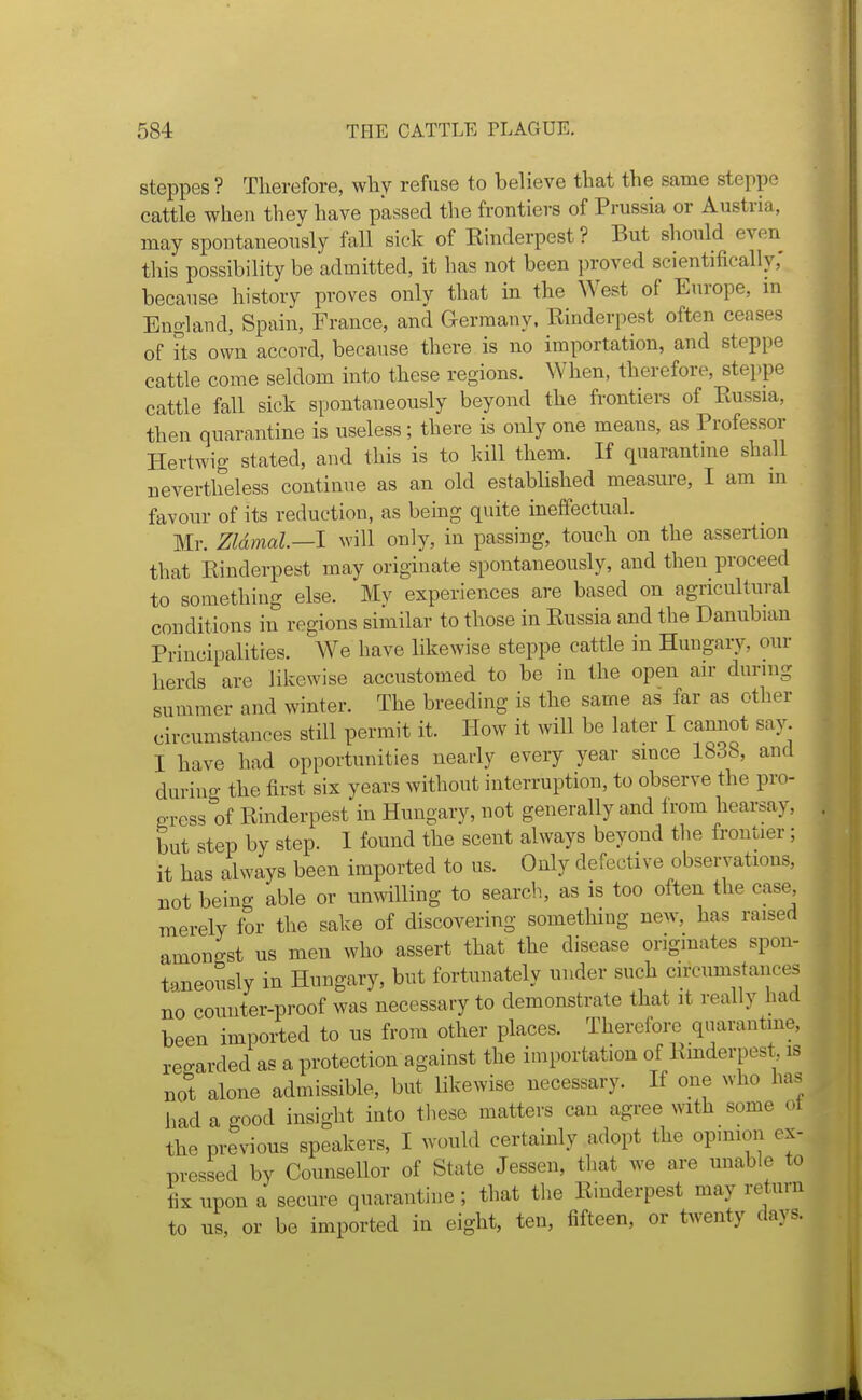 steppes ? Therefore, why refuse to believe that the same steppe cattle when they have passed the frontiers of Prussia or Austria, may spontaneously fall sick of Kinderpest? But should even this possibility be admitted, it has not been proved scientifically,' because history proves only that in the West of Europe, m England, Spain, France, and Germany. Kinderpest often ceases of its own accord, because there is no importation, and steppe cattle come seldom into these regions. When, therefore, steppe cattle fall sick spontaneously beyond the frontiers of Kussia, then quarantine is useless; there is only one means, as Professor Hertwig stated, and this is to kill them. If quarantine shall nevertheless continue as an old established measure, I am m favour of its reduction, as being quite ineffectual. Mr. Zldmal.—l will only, in passing, touch on the assertion that Kinderpest may originate spontaneously, and then proceed to something else. My experiences are based on agricultural conditions in regions similar to those in Kussia and the Danubian Principalities. We have likewise steppe cattle in Hungary, our herds are likewise accustomed to be in the open air during summer and winter. The breeding is the same as far as other circumstances still permit it. How it will be later I cannot say I have had opportunities nearly every year since 1838, and durino- the first six years without interruption, to observe the pro- gress 1)f Rinderpest in Hungary, not generally and from hearsay, but step by step. 1 found the scent always beyond the frontier; it has always been imported to us. Only defective observations, not being able or umvilling to searcli, as is too often the case merely for the sake of discovering something new, has raised amongst us men who assert that the disease originates spon- taneously in Hungary, but fortunately under such circumstances no counter-proof was necessary to demonstrate that it really had been imported to us from other places. Therefore quarantine, reo-arded as a protection against the importation of Kinderpest is no^'t alone admissible, but likewise necessary. If one who has had a good insight into these matters can agree with some ot the previous speakers, I would certainly adopt the opinion ex- pressed by Counsellor of State Jessen, that we are unable to fix upon a secure quarantine; that the Kinderpest may return to us, or be imported in eight, ten, fifteen, or twenty days.