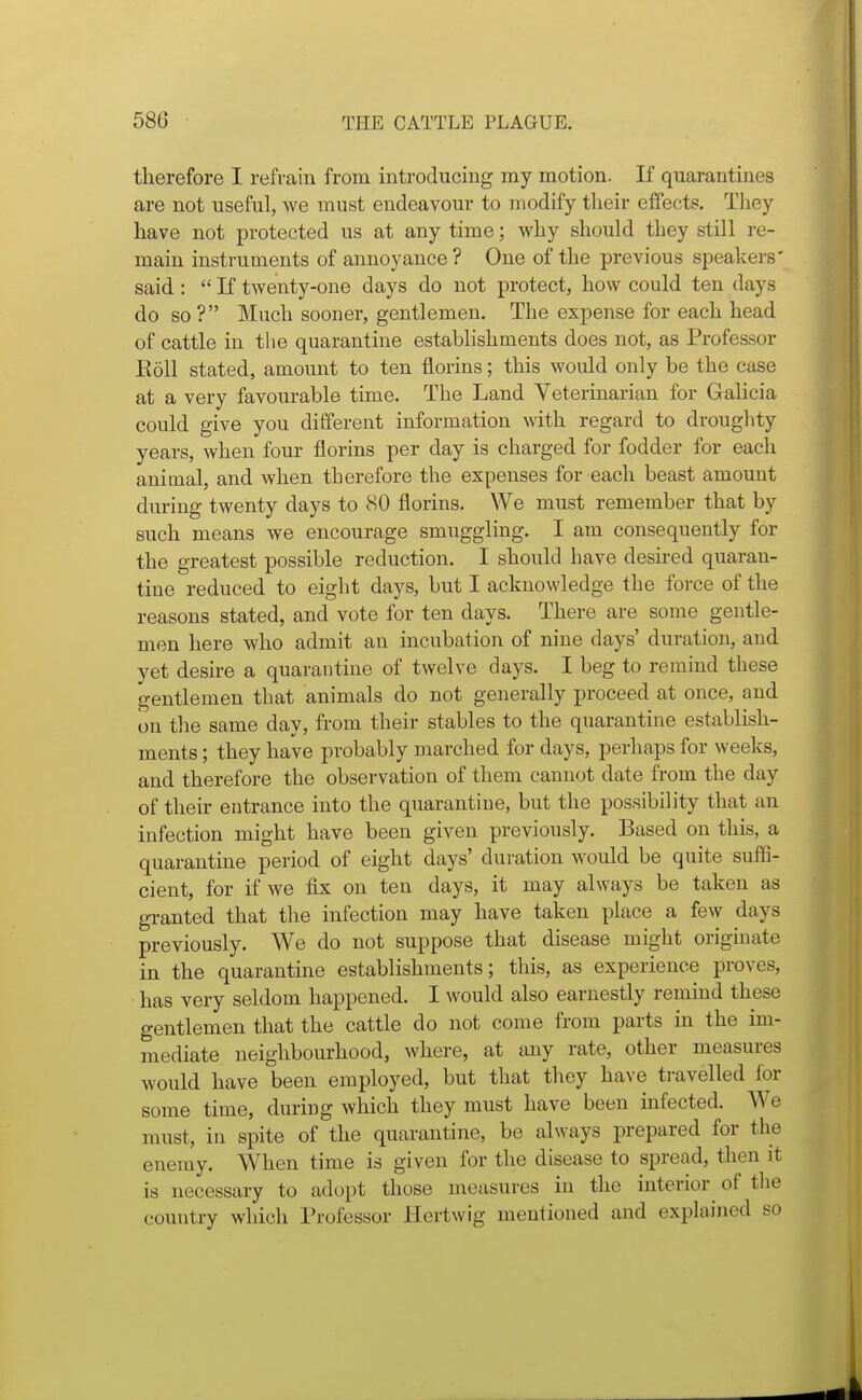 therefore I refrain from introducing my motion. If quarantines are not useful, we must endeavour to modify tlieir effects. They have not protected us at any time; why should they still re- main instruments of annoyance ? One of the previous speakers' said :  If twenty-one days do not protect, how could ten days do so ? Much sooner, gentlemen. The expense for each head of cattle in the quarantine establishments does not, as Professor Roll stated, amount to ten florins; this would only be the case at a very favourable time. The Land Veterinarian for Galicia could give you different information with regard to droughty years, when four florins per day is charged for fodder for each anitnal, and when therefore the expenses for each beast amount during twenty days to 80 florins. We must remember that by such means we encourage smuggling. I am consequently for the greatest possible reduction. I should have desked quaran- tine reduced to eight days, but I acknowledge the force of the reasons stated, and vote for ten days. There are some gentle- men here who admit an incubation of nine days' duration, and yet desire a quarantine of twelve days. I beg to remind these gentlemen that animals do not generally proceed at once, and on the same day, from their stables to the quarantine establish- ments ; they have probably marched for days, perhaps for weeks, and therefore the observation of them cannot date from the day of their entrance into the quarantine, but the possibility that an infection might have been given previously. Based on this, a quarantine period of eight days' duration would be quite suffi- cient, for if we fix on ten days, it may always be taken as granted that the infection may have taken place a few days previously. We do not suppose that disease might originate in the quarantine establishments; this, as experience proves, has very seldom happened. I would also earnestly remind these gentlemen that the cattle do not come from parts in the im- mediate neighbourhood, where, at any rate, other measures would have been employed, but that they have ti-avelled for some time, during which they must have been infected. We must, in spite of the quarantine, be always prepared for the enemy. When time is given for the disease to spread, then it is necessary to adopt those measures in the interior of the country which Professor Hertwig mentioned and explained so