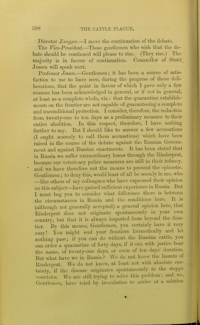 Director Zangger.—I move the continuation of the debate. The Vice-President—Those gentlemen who wish that the de- bate should be continued will please to rise., (They rise.) The majority is in favour of continuation. Counsellor of Stat(5 Jessen will speak next. Professor Jessen.—Gentlemen; it has been a source of satis- faction to me to have seen, during the progress of these deli- berations, that the point in favour of which I gave only a few reasons Las been acknowledged in general, or if not in general, at least as a complete whole, viz.: that the quarantine establish- ments on the frontier are not capable of guaranteeing a complete and unconditional protection. I consider, therefore, the reduction from twenty-one to ten days as a preliminary measure to their entire abolition. In this respect, therefore, I have nothing further to say. But I should like to answer a few accusations (I ought scarcely to call them accusations) which have been raised in the course of the debate against the Russian Govern- ment and against Russian enactments. It has been stated that in Russia we suffer extraordinary losses through the Rindei-pest, because our veterinary police measures are still in their infancy, and we have therefore not the means to prevent the epizootic. Gentlemen; to deny this, would least of all be seemly in me, who —like others of my colleagues who have expressed their opinion on this subject—have gained sufficient experience in Russia. But I must beg you to consider what difference there is between the circumstances in Russia and the conditions here. It is (although not generally accepted) a general opinion here, that Rinderpest does not originate spontaneously in your own country, but that it is always imported from beyond the fron- tier. By this means. Gentlemen, you certainly have it very easy! You might seal your frontiers hermetically and let nothing pass; if you can do without the Russian cattle, you can order a quarantine of forty days, if it can with justice bear the name, of twenty-one days, or even of ten days' duration. But what have we in Russia? We do not know the haunts of Rinderpest. We do not know, at least not with absolute cer- tainty, if the disease originates spontaneously in the steppe countries. We are btill trying to solve this problem; and we, Gentlemen, have tried by inocuhition to arrive at a solution