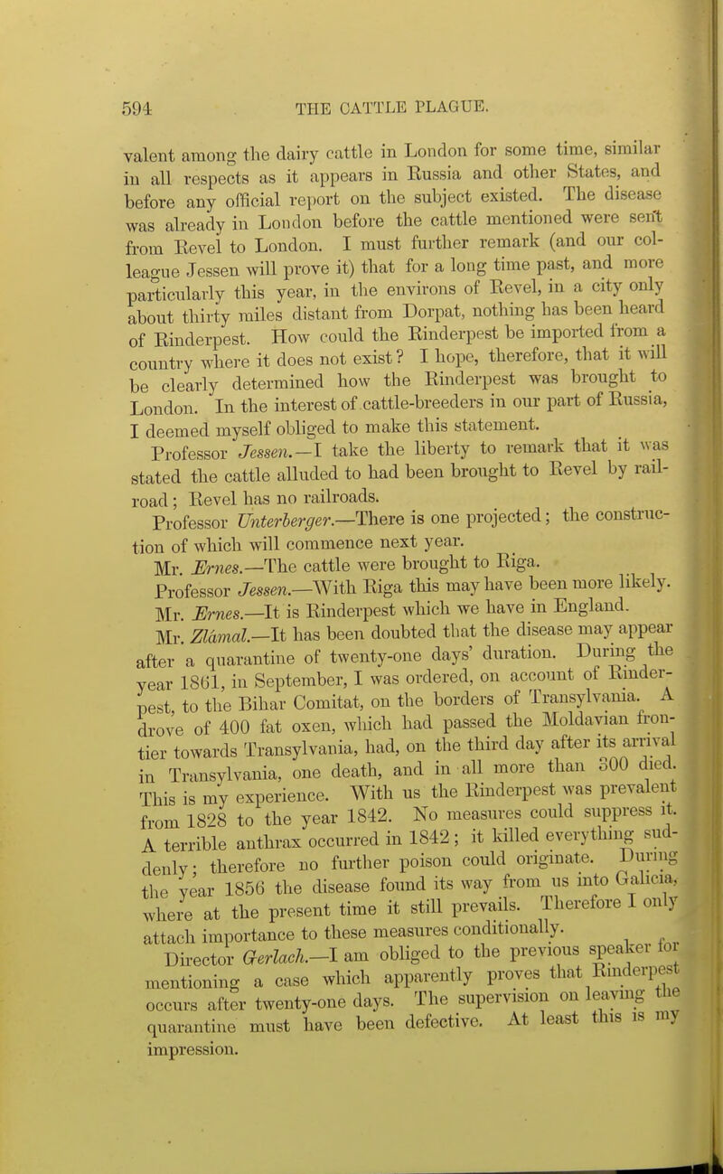 valent among the dairy cattle in London for some time, similar in all respects as it appears in Eussia and other States, and before any official report on the subject existed. The disease was already in London before the cattle mentioned were sent from Eevel to London. I must further remark (and our col- league Jessen will prove it) that for a long time past, and more particularly this year, in the environs of Eevel, in a city only about thirty miles distant from Dorpat, nothing has been heard of Einderpest. How could the Einderpest be imported from a country where it does not exist? I hope, therefore, that it will be clearly determined how the Einderpest was brought to London. In the interest of cattle-breeders in our part of Eussia, I deemed myself obliged to make this statement. Professor Jesse7i.-l take the liberty to remark that it was stated the cattle alluded to had been brought to Eevel by rail- road ; Eevel has no railroads. Professor Unterherger.—Theve is one projected; the construc- tion of which will commence next year. Mr Urnes—The cattle were brought to Eiga. Professor Jessen.—With. Eiga this may have been more likely. Mr. JSrnes.—lt is Einderpest which we have in England. Mr Zldmal—lt has been doubted that the disease may appear after a quarantine of twenty-one days' duration. During the year 1861, in September, I was ordered, on account of Einder- pest to the Bihar Comitat, on the borders of Transylvama A drove of 400 fat oxen, which had passed the Moldavian fron- tier towards Transylvania, had, on the third day after its arrival in Transylvania, one death, and in all more than oOO died This is my experience. With us the Einderpest was prevalent from 18'^8 to the year 1842. No measures could suppress it. A terrible anthrax occurred in 1842 ; it killed everything sud- denly ; therefore no fm-ther poison could originate. During the year 1856 the disease found its way from us into Galicia, whei-e at the present time it still prevails. Therefore I only attach importance to these measures conditionally. Du-ector aerlack-l am obliged to the previous speaker lor mentioning a case which apparently proves that Einderpest occurs after twenty-one days. The supervision on leaving the quarantine must have been defective. At least this is my impression.