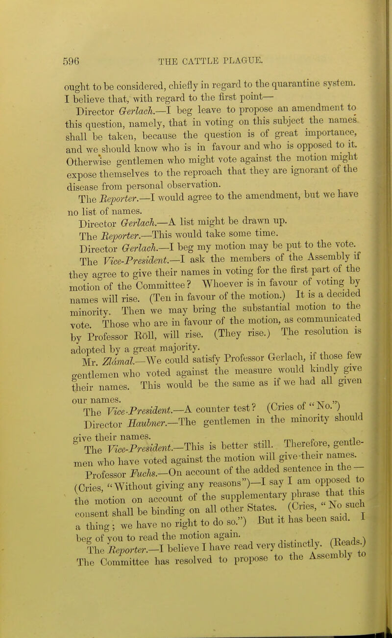 ought to be considered, chiefly in regard to the quarantine system. I believe that, with regard to the first pomt— Director aerlach.—l beg leave to propose an amendment to this question, namely, that in voting on this subject the names shall be taken, because the question is of gi-eat importance, and we should know who is in favour and who is opposed to it. Otherwise gentlemen who might vote against the motion might expose themselves to the reproach that they are ignorant of the disease from personal observation. The Beporter.—l would agree to the amendment, but we have no list of names. Director aerlach.—A list might be drawn up. The Beporter.—This would take some time. Director Gerlack—l beg my motion may be put to the vote. The Vice-Fresident.—l ask the members of the Assembly if they agree to give their names in voting for the first part of the motion of the Committee ? Whoever is in favour of voting by names will rise. (Ten in favour of the motion.) It is a decided minority. Then we may bring the substantial motion to the vote Those who are in favour of the motion, as communicated by Professor EoU, will rise. (They rise.) The resolution is adopted by a great majority. ^ -, i ^, Mr Zldmal-^Ne could satisfy Professor Gerlach, if those few p-entlemen who voted against the measure would kindly give their names. This would be the same as if we had all given our names. ^ ,n ■ u at^ \ The Vice-President—A conutev te&t? (Cries of No.) Director Haubner.-The gentlemen in the mmority should ^^t^::sident.-^lns is better still. Therefore, gentle- men who have voted against the motion will give-their names. Professor FucJis.-On account of the added sentence m the- (Cries, ''Without giving any reasons)-! say I am opposed to the motion on account of the ^W^—^^^^7;^^^^ consent shall be binding on all other States. ^^^^^ a thing ; we have no right to do so.) But it has been said. 1 beg of you to read the motion again. The Beporter.-l believe I have read very distinctly, (^^ds^ The Committee has resolved to propose to the Assembly to