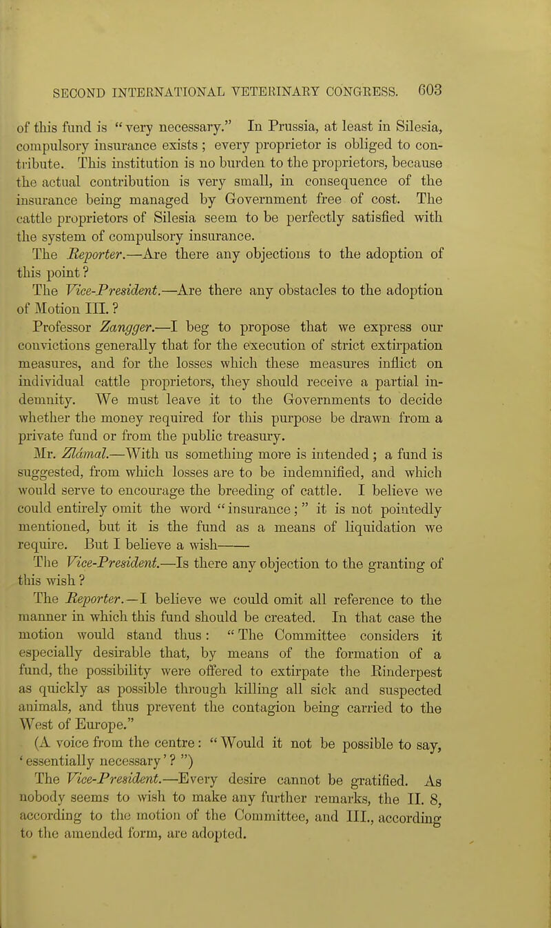 of tliis fund is  very necessary. In Prussia, at least in Silesia, compulsory insurance exists ; every proprietor is obliged to con- ti'ibute. This institution is no burden to tlie proprietors, because the actual contribution is very small, in consequence of the insurance being managed by Government free of cost. The cattle proprietors of Silesia seem to be perfectly satisfied with the system of compulsory insurance. The Reporter.—Are there any objections to the adoption of this point ? The Vice-President.—^Are there any obstacles to the adoption of Motion III. ? Professor Zangger.—I beg to propose that we express our convictions generally that for the execution of strict extirpation measures, and for the losses which these measures inflict on individual cattle proprietors, they should receive a partial in- demnity. We must leave it to the Governments to decide whether the money required for this purpose be drawn from a private fund or from the public treasury. Mr. Zldmal.—With us something more is intended ; a fund is suggested, from which losses are to be indemnified, and which would serve to encourage the breeding of cattle. I believe we could entirely omit the word  insurance;  it is not pointedly mentioned, but it is the fund as a means of liquidation we require. But I believe a wish The Vice-President.—Is there any objection to the granting of this wish ? The Reporter.—1 believe we could omit all reference to the manner in which this fund should be created. In that case the motion would stand thus:  The Committee considers it especially desirable that, by means of the formation of a fund, the possibility were offered to extirpate the Rinderpest as quickly as possible through killing all sick and suspected animals, and thus prevent the contagion being carried to the West of Europe. (A voice from the centre:  Would it not be possible to say, ' essentially necessary' ? ) The Vice-President.—Every desire cannot be gratified. As nobody seems to wish to make any further remarks, the II. 8, according to the motion of the Committee, and III., according to the amended form, are adopted.