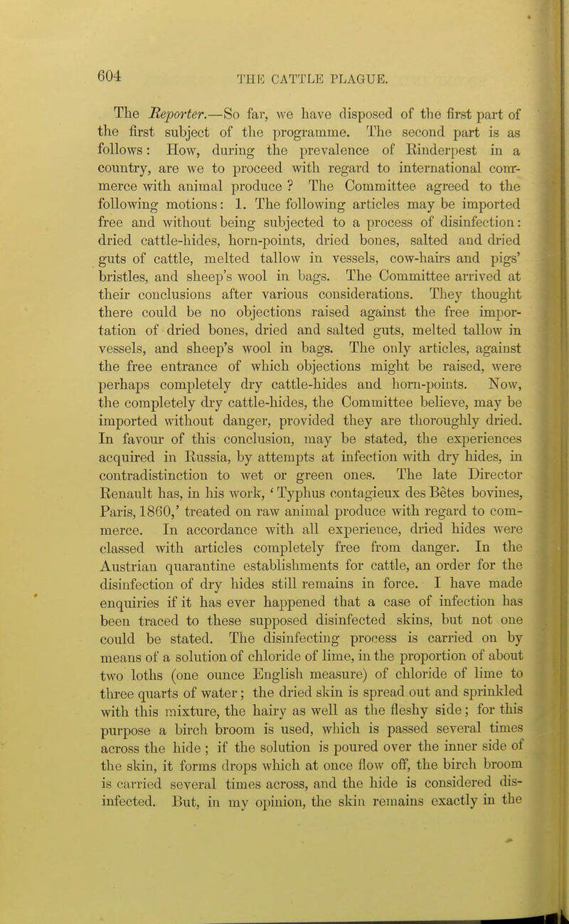 The Reporter.—So far, we have disposed of the first part of the first subject of the programme. The second part is as follows: How, during the prevalence of Einderpest in a country, are we to proceed with regard to international corar- merce with animal produce ? The Committee agreed to the following motions: 1. The following articles may be imported free and without being subjected to a process of disinfection: dried cattle-hides, horn-points, dried bones, salted and dried guts of cattle, melted tallow in vessels, cow-hairs and pigs' bristles, and sheep's wool in bags. The Committee arrived at their conclusions after various considerations. They thought there could be no objections raised against the free impor- tation of dried bones, dried and salted guts, melted tallow in vessels, and sheep's wool in bags. The only articles, against the free entrance of which objections might be raised, were perhaps completely dry cattle-hides and horn-points. Now, the completely dry cattle-hides, the Committee believe, may be imported without danger, provided they are thoroughly dried. In favour of this conclusion, may be stated, the experiences acquired in Russia, by attempts at infection with dry hides, in contradistinction to wet or green ones. The late Director Renault has, in his work, ' Typhus contagieux des Betes bovines, Paris, I860,' treated on raw animal produce with regard to com- merce. In accordance with all experience, dried hides were classed with articles completely free from danger. In the Austrian quarantine establishments for cattle, an order for the disinfection of dry hides still remains in force. I have made enquiries if it has ever happened that a case of infection has been traced to these supposed disinfected skins, but not one could be stated. The disinfecting process is carried on by means of a solution of chloride of lime, in the proportion of about two loths (one ounce English measure) of chloride of lime to three quarts of water; the dried skin is spread out and sprinkled with this mixture, the hairy as well as the fleshy side; for this purpose a birch broom is used, which is passed several times across the hide ; if the solution is poured over the inner side of the skin, it forms drops which at once flow off, the birch broom is carried several times across, and the hide is considered dis- infected. But, in my opinion, the skin remains exactly in the