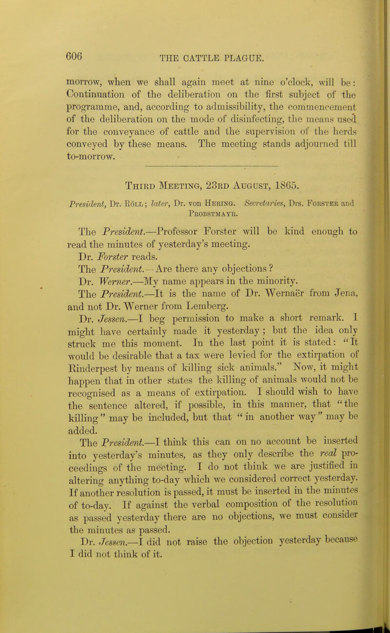 morrow, when we shall again meet at nine o'clock, will be: Continuation of the deliberation on the first subject of the programme, and, according to admissibility, the commencement of the deliberation on the mode of disinfecting, the means usei for the conveyance of cattle and the supervision of the herds conveyed by these means. The meeting stands adjourned till to-morrow. Thied Meeting, 23ed August, 1865. President, Dr. Eoll ; later, Dr. von Herinq. Secretaries, Drs. Fokster and Pbobstmatr. The President.—Professor Forster will be kind enough to read the minutes of yesterday's meeting. Dr. Forster reads. The President.--hi'e> there any objections? Dr. Werner.—My name appears in the minority. The President.—It is the name of Dr. Wernaer from Jena, and not Dr. Werner from Lemberg. Dr. Jessen.—I heg permission to make a short remark. I might have certainly made it yesterday ; but the idea only struck me this moment. In the last point it is stated: It would be desirable that a tax were levied for the extirpation of Kinderpest by means of killing sick animals. Now, it might happen that in other states the killing of animals would not be recognised as a means of extirpation. I should wish to have the sentence altered, if possible, in this manner, that the killing  may be included, but that  in another way  may be added. The President.—I think this can on no account be inserted into yesterday's minutes, as they only describe the real pro- ceedings of the meeting. I do not think we are justified in altering anything to-day which we considered correct yesterday. If another resolution is passed, it must be inserted in the minutes of to-day. If against the verbal composition of the resolution as passed yesterday there are no objections, we must consider the minutes as passed. Dr. Jessen.—! did not raise the objection yesterday because I did not think of it.