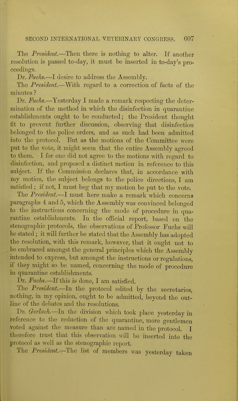 The President.—Then there is nothing to alter. If another resolution is passed to-day, it must be inserted in to-day's pro- ceedings. Dr. Fuchs.—I desire to address the Assembly. The President.—With regard to a correction of facts of the minutes ? Dr. Fuchs.—Yesterday I made a remark respecting the deter- mination of the method in which the disinfection in quarantine establishments ought to be conducted; the President thought fit to prevent further discussion, observing that disinfection belonged to the police orders, and as such had been admitted into the protocol. But as the motions of the Committee were put to the vote, it might seem that the entire Assembly agreed to them. I for one did not agree to the motions with regard to disinfection, and proposed a distinct motion in reference to this subject. If the Commission declares that, in accordance with my motion, the subject belongs to the police directions, I am satisfied; if not, I must beg that my motion be put to the vote. The President.—I must here make a remark which concerns paragraphs 4 and 5, which the Assembly was convinced belonged to the instructions concerning the mode of procedure in qua- rantine establishments. In the ofiicial report, based on the stenographic protocols, the observations of Professor Fuchs wiU be stated; it will further be stated that the Assembly has adopted the resolution, with this remark, however, that it ought not to be embraced amongst the general principles which the Assembly intended to express, but amongst the instructions or regulations, if they might so be named, concerning the mode of procedure in quarantine establishments. Dr. Fuchs.—If this is done, I am satisfied. The President.—In the protocol edited by the secretaries, nothing, in my opinion, ought to be admitted, beyond the out- line of the debates and the resolutions. Dr. G-erlach.—In the division which took place yesterday in reference to tlie reduction of the quarantine, more gentlemen voted against the measure than are named in the protocol. I therefore trust that this observation will be inserted into the protocol as well as the stenographic report. The President.—The list of members was yesterday taken