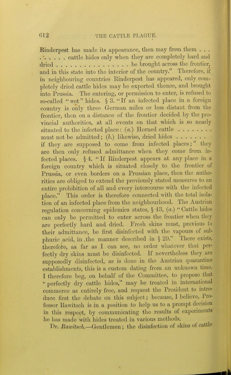 ()12 'J'lIE CATTLE PLAGUE. Einderpest has made its appearance, then may from them . . . . • cattle hides only when they are completely bard and dried be brought across the frontier, and in this state into tlie interior of the country. Therefore, if in neighbouring countries Einderpest has appeared, only com- pletely dried cattle hides may be exported thence, and brought into Prussia. The entering, or permission to enter, is refused to so-called  wet hides. § 3.  If an infected place in a foreign country is only three German miles or less distant from the frontier, then on a distance of the frontier decided by the pro- vincial authorities, at all events on that which is so nearly situated to the infected place: (a.) Horned cattle must not be admitted; (b.) likewise, dried hides if they are supposed to come from infected places; they are then only refused admittance when they come fi'om in- fected places. § 4.  If Einderpest appears at any place in a foreign country which is situated closely to the frontier of Prussia, or even borders on a Prussian place, then the autho- rities are obliged to extend the previously stated measures to an entire proliibition of all and every intercourse with the infected place. This order is therefore connected with the total isola- tion of an infected place from the neighbourhood. The Austrian regulation concerning epidemics states, § 4 3, (a.)  Cattle hides can only be permitted to enter across the frontier when they are perfectly hard and dried. Fresh skins must, previous to their admittance, be first disinfected with the vapours of sul- phuric acid, in .the manner described in § 29. There exists, therefoi-e, as far as I can see, no order whatever that per- fectly dry skins must be disinfected. If nevertheless they are supposedly disinfected, as is done in the Austrian quarantine establishments, this is a custom dating from an unknown time. I therefore beg, on behalf of the Committee, to propose that perfectly dry cattle hides, may be treated in international commerce as entirely free, and request the President to intro- duce first the debate on this subject; because, I beheve. Pro- fessor Eawitsch is in a position to help us to a prompt decision in this respect, by communicating the results of experiments he has made with hides treated in various methods. Dr. Bawitsck—Gentlemen; the disinfection of sldns of cattle