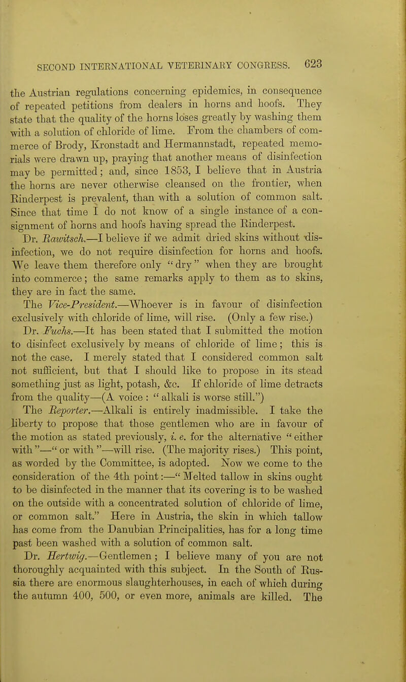 the Austrian regulations concerning epidemics, in consequence of repeated petitions from dealers in horns and hoofs. They state that the quality of the horns loses greatly by washing them with a solution of chloride of lime. From the chambers of com- merce of Brody, Kronstadt and Hermannstadt, repeated memo- rials were drawn up, praying that anotlier means of disinfection may be permitted; and, since 1853, I believe that in Austria the horns are never otherwise cleansed on the frontier, when Einderpest is prevalent, than with a solution of common salt. Since that time I do not know of a single instance of a con- signment of horns and hoofs having spread the Einderpest. Dr. Bazvitsch.—I believe if we admit dried skins without tiis- infection, we do not require disinfection for horns and hoofs. We leave them therefore only  dry  when they are brought into commerce; the same remarks apply to them as to skins, they are in fact the same. The Vice-President.—Whoever is in favour of disinfection exclusively with chloride of lime, will rise. (Only a few rise.) Dr. Fuchs.—It has been stated that I submitted the motion to disinfect exclusively by means of chloride of lime; this is not the case. I merely stated that I considered common salt not sufficient, but that I should like to propose in its stead something just as light, potash, &c. If chloride of lime detracts from the quality—(A voice :  alkali is worse still.) The Reporter.—Alkali is entirely inadmissible. I take the liberty to propose that those gentlemen who are in favour of the motion as stated previously, i. e. for the alternative  either with — or with —will rise. (The majority rises.) This point, as worded by the Committee, is adopted. Now we come to the consideration of the 4th point:— Melted tallow in skins ought to be disinfected in the manner that its covering is to be washed on the outside with a concentrated solution of chloride of lime, or common salt. Here in Austria, the skin in which tallow has come from the Danubian Principalities, has for a long time past been washed with a solution of common salt. Dr. Hertwig.—Gentlemen; I believe many of you are not thoroughly acquainted with this subject. In the South of Eus- sia there are enormous slaughterhouses, in each of which during the autumn 400, 500, or even more, animals are killed. The