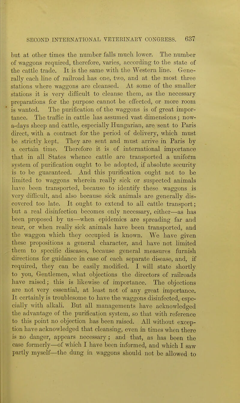 but at other times the number falls much lower. The number of waggons required, therefore, varies, according to the state of the cattle trade. It is the same with the Western line. Gene- rally each line of railroad has one, two, and at the most three stations where waggons are cleansed. At some of the smaller stations it is very difficult to cleanse them, as the necessary preparations for the purpose cannot be effected, or more room is Avanted. The purification of the waggons is of great impor- tance. The traffic in cattle has assumed vast dimensions ; now- a-days sheep and cattle, especially Hungarian, are sent to Paris direct, with a contract for the period of deliyery, which must be strictly kept. They are sent and must arrive in Paris by a certain time. Therefore it is of international importance that in all States whence cattle are transported a uniform system of purification ought to be adopted, if absolute security is to be guaranteed. And this purification ought not to be limited to waggons wherein really sick or suspected animals liave been transported, because to identify these waggons is very difiicult, and also because sick animals are generally dis- covered too late. It ought to extend to all cattle transport; but a real disinfection becomes only necessary, either—as has been proposed by us—when epidemics are spreading far and near, or when really sick animals have been transported, and the waggon which they occupied is known. We have given these propositions a general character, and have not limited them to specific diseases, because general measures furnish directions for guidance in case of each separate disease, and, if required, they can be easily modified. I will state shortly to you, Gentlemen, what objections the directors of railroads have raised; this is likewise of importance. The objections are not very essential, at least not of any great importance. It certainly is troublesome to have the waggons disinfected, espe- cially with alkali. But all managements have acknowledged tlie advantage of the purification system, so that with reference to this point no objection has been raised. All without excep- tion have acknowledged that cleansing, even in times when there is no danger, appears necessary; and that, as has been the case formerly—of which I have been informed, and which I saw partly myself—the dung in waggons should not be allowed to