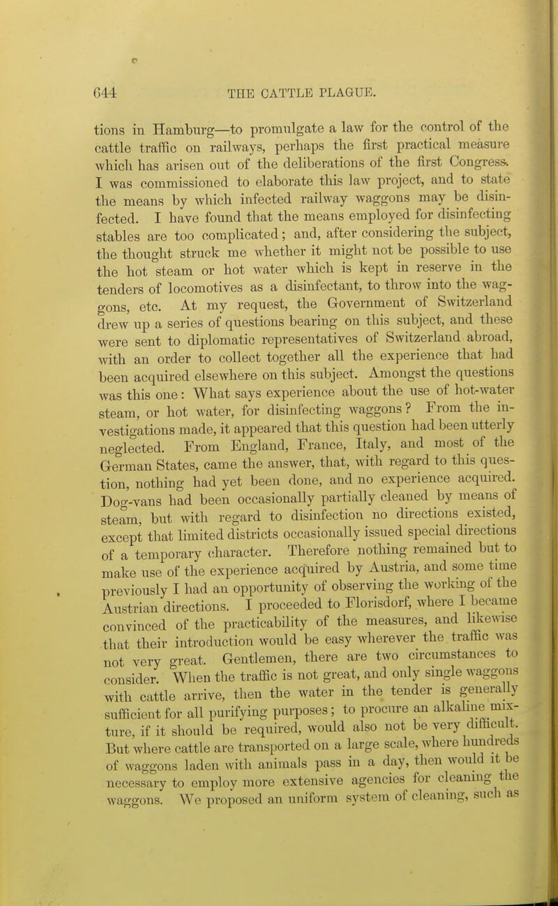 tions in Hamburg—to promulgate a law for the control of the cattle traffic on railways, perhaps the first practical measure which has arisen out of the deliberations of the first Congress-. I was commissioned to elaborate this law project, and to state the means by which infected railway waggons may be disin- fected. I have found that the means employed for cHsinfecting stables are too complicated; and, after considering the subject, the thought struck me whether it might not be possible to use the hot steam or hot water which is kept in reserve in the tenders of locomotives as a disinfectant, to throw into the wag- gons, etc. At my request, the Government of Switzerland drew up a series of questions bearing on this subject, and these were sent to diplomatic representatives of Switzerland abroad, with an order to collect together all the experience that had been acquired elsewhere on this subject. Amongst the questions was this one: What says experience about the use of hot-water steam, or hot water, for disinfecting waggons ? From the in- vestigations made, it appeared that this question had been utterly neglected. From England, France, Italy, and most of the German States, came the answer, that, with regard to this ques- tion, nothing had yet been done, and no experience acqmred. Dog-vans had been occasionally partially cleaned by means of steam, but with regard to disinfection no directions existed, except that limited districts occasionally issued special directions of a temporary ciharacter. Therefore nothing remained but to make use of the experience acquired by Austria, and some time previously I had an opportunity of observing the working of the Austrian directions. I proceeded to Florisdorf, where I became convinced of the practicability of the measures, and likewise that their introduction would be easy wherever the traffic was not very great. Gentlemen, there are two circumstances to consider. When the traffic is not great, and only single waggons with cattle arrive, then the water in the tender is generaUy sufficient for all purifying purposes; to procure an alkahne mix- ture, if it should be required, would also not be very difficult. But where cattle are transported on a large scale, where hundreds of waggons laden with animals pass in a day, then would it be necessary to employ more extensive agencies for cleaning the waggons. We proposed an uniform system of cleaning, such as