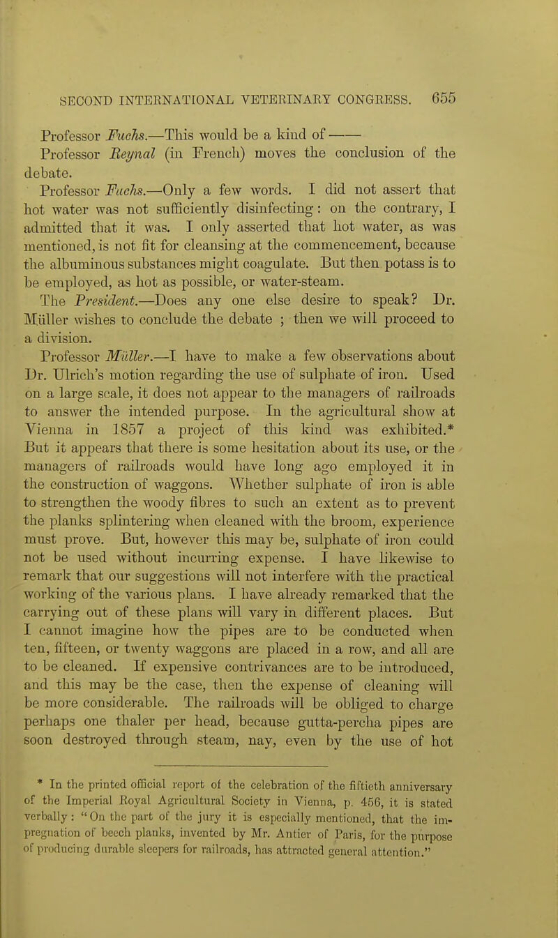 Professor Fuchs.—This would be a kind of Professor Beynal (in Frencli) moves the conclusion of the debate. Professor Fuchs.—Only a few words. I did not assert that hot water was not sufficiently disinfecting: on the contrary, I admitted that it was. I only asserted that hot water, as was mentioned, is not fit for cleansing at the commencement, because the albuminous substances might coagulate. But then potass is to be employed, as hot as possible, or water-steam. The President.—Does any one else desire to speak? Dr. Miiller wishes to conclude the debate ; then we will proceed to a division. Professor Muller.—I have to make a few observations about Dr. Ulrich's motion regarding the use of sulphate of iron. Used on a large scale, it does not appear to the managers of raih-oads to answer the intended purpose. In the agricultural show at Vienna in 1857 a project of this kind was exhibited.* But it appears that there is some hesitation about its use, or the managers of railroads would have long ago employed it in the construction of waggons. Whether sulphate of iron is able to strengthen the woody fibres to such an extent as to prevent the planks splintering when cleaned with the broom, experience must prove. But, however this may be, sulphate of iron could not be used without incurring expense. I have likewise to remark that our suggestions will not interfere with the practical working of the various plans. I have already remarked that the carrying out of these plans will vary in difi^erent places. But I cannot imagine how the pipes are to be conducted when ten, fifteen, or twenty waggons are placed in a row, and all are to be cleaned. If expensive contrivances are to be introduced, and this may be the case, then the expense of cleaning will be more considerable. The railroads will be obli2;ed to chare-e perhaps one thaler per head, because gutta-percha pipes are soon destroyed tlirough steam, nay, even by the use of hot * In the printed official report of the celebration of the fiftieth anniversary of the Imperial Royal Agricultural Society in Vienna, p. 456, it is stated verbally: On the part of the jury it is especially mentioned, that the im- pregnation of beech planks, invented by Mr. Antier of Paris, for the purpose of producing durable sleepers for railroads, has attracted general attention.