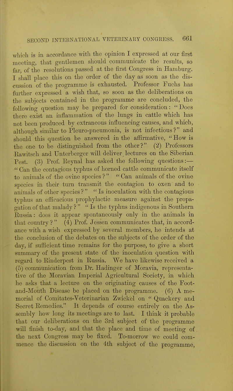 which is in accordance with the opinion I expressed at our first meeting, that gentlemen sliould communicate the results, so far, of the resolutions passed at the first Congress in Hamburg. I shall place this on the order of the day as soon as the dis- cussion of the programme is exhausted. Professor Fuchs has further expressed a wish that, so soon as the deliberations on the subjects contained in the programme are concluded, the following question may be prepared for consideration:  Does there exist an inflammation of the lungs in cattle which has not been produced by extraneous influencing causes, and which, although similar to Pleuro-pneumonia, is not infectious? and should this question be answered in the affirmative,  How is the one to be distinguished from the other? (2) Professors •Eawitscli and TJnterberger will deliver lectures on the Siberian Pest. (3) Prof. Keynal has asked the following questions:—  Can the contagious typhus of horned cattle communicate itself to animals of the ovine species ?   Can animals of the ovine species in their turn transmit the contagion to oxen and to animals of other species ?  Is inoculation with the contagious typhus an efficacious prophylactic measure against the propa- gation of that malady ?   Is the typhus indigenous in Southern Eussia: does it appear spontaneously only in the animals in that country ?  (4) Prof. Jessen communicates that, in accord- ance with a wish expressed by several members, he intends at the conclusion of the debates on the subjects of the order of the day, if sufficient time remains for the purpose, to give a short summary of the present state of the inoculation question with regard to Kinderpest in Eussia. We have likewise received a (5) commxmication from Dr. Hadinger of Moravia, representa- tive of the Moravian Imperial Agricultural Society, in which he asks that a lecture on the originating causes of the Foot- and-Mouth Disease be placed on the programme. (6) A me- morial of Comitates-Veterinarian Zwickel on  Quackery and Secret Eemedies. It depends of course entirely on the As- sembly how long its meetings are to last. I think it probable that our deliberations on the 3rd subject of the programme wUl finish to-day, and that the place and time of meeting of the next Congress may be fixed. To-morrow we could com- mence the discussion on the 4th subject of the programme,