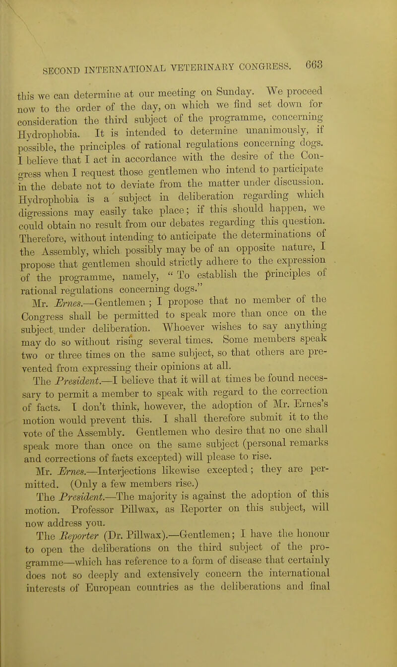 this we can determine at onr meeting on Sunday. We proceed now to the order of the day, on which we find set down for consideration the thii-d subject of the programme, concerning Hydrophobia. It is intended to determine unanimously, if possible, the principles of rational regulations concerning dogs. I believe that I act in accordance with the desire of the Con- gress when I request those gentlemen who intend to participate fn the debate not to deviate from the matter under discussion. Hydrophobia is a' subject in deliberation regarding which digressions may easily take place; if this should happen, we could obtain no result from our debates regarding this question. Therefore, without intending to anticipate the determinations of the Assembly, which possibly may be of an opposite nature, I propose that gentlemen should strictly adhere to the expression of the programme, namely,  To establish the principles of rational regulations concerning dogs. Mr. ^mes.—Gentlemen ; I propose that no member of the Congress shall be permitted to speak more than once on the subject under deliberation. Whoever wishes to say anything may do so without rising several times. Some members speak two or tlu-ee times on the same subject, so that others are pre- vented from expressing their opinions at all. The President—1 believe that it will at times be found neces- sary to permit a member to speak with regard to the correction of facts. T don't think, however, the adoption of Mr. Ernes's motion would prevent this. I shall therefore submit it to the vote of the Assembly. Gentlemen who desire that no one shall speak more than once on the same subject (personal remarks and corrections of facts excepted) will please to rise. Mr. Ernes.—Interjections likewise excepted; they are per- mitted. (Only a few members rise.) The President—The majority is against the adoption of this motion. Professor Pillwax, as Eeporter on this subject, will now address you. The Reporter (Dr. Pillwax).—Gentlemen; I have the honour to open the deliberations on the third subject of the pro- gramme—which has reference to a form of disease that certainly does not so deeply and extensively concern the international interests of European countries as the deliberations and final