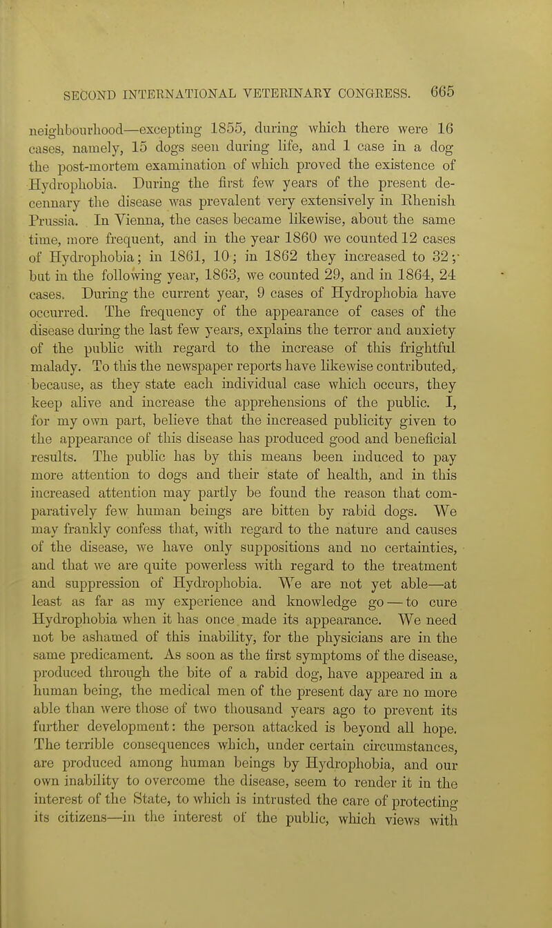 neigbboiu-lioocl—excepting 1855, during which there were 16 cases, namely, 15 clogs seen during life, and 1 case in a dog the post-mortem examination of which proved the existence of Hydrophobia. During the first few years of the present de- cennary the disease was prevalent very extensively in Ehenish Prussia. In Vienna, the cases became likewise, about the same time, more frequent, and in the year 1860 we counted 12 cases of Hydrophobia; in 1861, 10; in 1862 they increased to 32 ;■ bat in the following year, 1863, we counted 29, and in 1864, 24 cases.. During the current year, 9 cases of Hydrophobia have occurred. The frequency of the appearance of cases of the disease dm-ing the last few years, explains the terror and anxiety of the public with regard to the increase of tliis frightful malady. To this the newspaper reports have likewise contributed, because, as they state each individual case which occurs, they keep alive and increase the apprehensions of the public. I, for my own part, believe that the increased publicity given to the appearance of this disease has produced good and beneficial results. The public has by this means been induced to pay more attention to dogs and their state of health, and in this increased attention may partly be found the reason that com- paratively few human beings are bitten by rabid dogs. We may franldy confess that, with regard to the nature and causes of the disease, we have only suppositions and no certainties, and that we are quite powerless with regard to the treatment and suppression of Hydrophobia. We are not yet able—at least as far as my experience and knowledge go — to cure Hydi'ophobia when it has once made its appearance. We need not be ashamed of this inability, for the physicians are in the same predicament. As soon as the first symptoms of the disease, produced through the bite of a rabid dog, have appeared in a human being, the medical men of the present day are no more able than were those of two thousand years ago to prevent its further development: the person attacked is beyond all hope. The terrible consequences which, under certain circumstances, are produced among human beings by Hydrophobia, and our own inability to overcome the disease, seem to render it in the interest of the State, to which is intrusted the care of protecting its citizens—in the interest of the public, wliicli views with