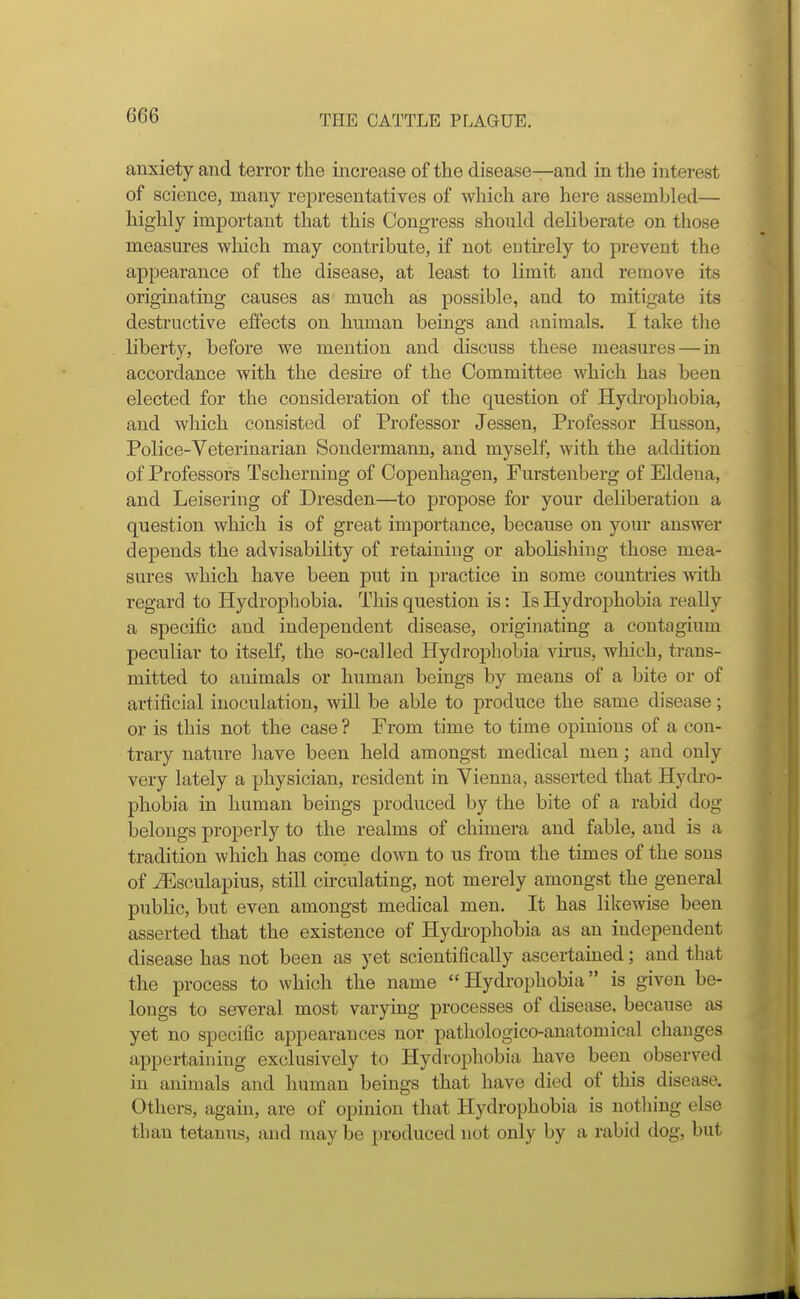 anxiety and terror the increase of th e disease—and in the interest of science, many representatives of which are here assembled— highly important that this Congress should deliberate on those measures which may contribute, if not entu-ely to prevent the appearance of the disease, at least to limit and remove its originating causes as much as possible, and to mitigate its destructive effects on human beings and animals. I take the liberty, before we mention and discuss these measures—in accordance with the desire of the Committee which has been elected for the consideration of the question of Hydi-ophobia, and which consisted of Professor Jessen, Professor Husson, Police-Veterinarian Sondermann, and myself, with the addition of Professors Tscherning of Copenhagen, Furstenberg of Eldena, and Leisering of Dresden—to propose for your deliberation a question which is of great importance, because on your answer depends the advisability of retaining or abolishing those mea- sures which have been put in practice in some countries with regard to Hydrophobia. This question is: Is Hydrophobia really a specific and independent disease, originating a contagium peculiar to itself, the so-called Hydrophobia virus, which, trans- mitted to animals or human beings by means of a bite or of artificial inoculation, will be able to produce the same disease; or is this not the case ? From time to time opinions of a con- trary nature have been held amongst medical men; and only very lately a physician, resident in Vienna, asserted that Hydro- phobia in human beings produced by the bite of a rabid dog belongs properly to the realms of chimera and fable, and is a tradition which has come down to us from the times of the sons of ^sculapius, still circulating, not merely amongst the general public, but even amongst medical men. It has likewise been asserted that the existence of Hydi-ophobia as an independent disease has not been as yet scientifically ascertained; and that the process to which the name Hydrophobia is given be- longs to several most varying processes of disease, because as yet no specific appearances nor pathologico-anatomical changes appertaining exclusively to Hydrophobia have been observed in animals and human beings that have died of this disease. Others, again, are of opinion that Hydrophobia is notliing else than tetanus, and may be produced not only by a rabid dog, but