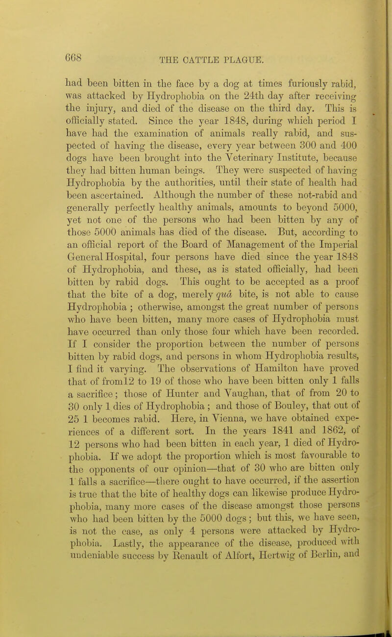 6G8 had been bitten in the face by a clog at times furiously rabid, was attacked by Hydrophobia on the 24th day after receiving the injury, and died of the disease on the third day. This is officially stated. Since the year 1848, during which period I have had the examination of animals really rabid, and sus- pected of having the disease, every year between 300 and 400 dogs have been brought into the Veterinary Institute, because they had bitten human beings. They were suspected of having Hydrophobia by the authorities, until their state of health had been ascertained. Although the number of these not-rabid and generally perfectly healthy animals, amounts to beyond 5000, yet not one of the persons who had been bitten by any of those 5000 animals has died of the disease. But, according to an official report of the Board of Management of the Imperial General Hospital, four persons have died since the year 1848 of Hydrophobia, and these, as is stated officially, had been bitten by rabid dogs. This ought to be accepted as a proof that the bite of a dog, merely qua bite, is not able to cause Hydrophobia ; otherwise, amongst the great number of persons who have been bitten, many more cases of Hydrophobia must have occurred than only those four which have been recorded. If I consider the proportion between the number of persons bitten by rabid dogs, and persons in whom Hydrophobia results, I find it varying. The observations of Hamilton have proved that of froml2 to 19 of those who have been bitten only 1 falls a sacrifice; those of Hunter and Vaughan, that of from 20 to 30 only 1 dies of Hydrophobia ; and those of Bouley, that out of 25 1 becomes rabid. Here, in Vienna, we have obtained expe- riences of a different sort. In the years 1841 and 1862, of 12 persons who had been bitten in each year, 1 died of Hydro- phobia. If we adopt the proportion which is most favourable to the opponents of our opinion—that of 30 who are bitten only 1 falls a sacrifice—there ought to have occurred, if the assertion is true that the bite of healthy dogs can likewise produce Hydro- phobia, many more cases of the disease amongst those persons who had been bitten by the 5000 dogs ; but this, we have seen, is not the case, as only 4 persons were attacked by Hydro- phobia. Lastly, the appearance of the disease, produced with undeniable success by Renault of Alfort, Hertwig of Berlin, and