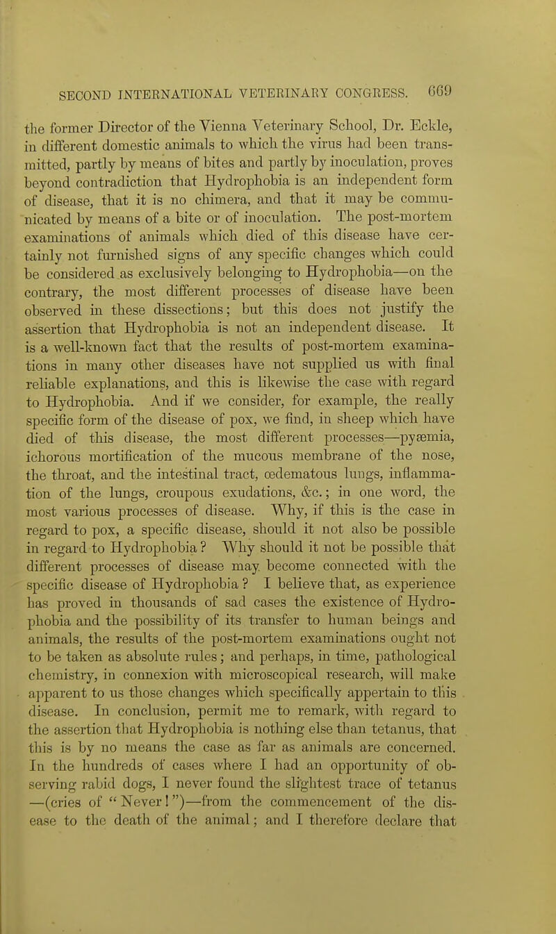 the former Director of the Vienna Veterinary School, Dr. Eckle, in different domestic animals to which the virus had been trans- mitted, partly by means of bites and partly by inoculation, proves beyond contradiction that Hydrophobia is an independent form of disease, that it is no chimera, and that it may be commu- nicated by means of a bite or of inoculation. The post-mortem examinations of animals which died of this disease have cer- tainly not furnished signs of any specific changes which could be considered as exclusively belonging to Hydrophobia—on the contrary, the most different processes of disease have been observed in these dissections; but this does not justify the assertion that Hydrophobia is not an independent disease. It is a well-known fact that the results of post-mortem examina- tions in many other diseases have not supplied us with final reliable explanations, and this is likewise the case with regard to Hydrophobia. And if we consider, for example, the really specific form of the disease of pox, we find, in sheep which have died of this disease, the most difi:erent processes—pysemia, ichorous mortification of the mucous membrane of the nose, the throat, and the intestinal tract, oedematous lungs, inflamma- tion of the lungs, croupous exudations, &c.; in one word, the most various processes of disease. Why, if this is the case in regard to pox, a specific disease, should it not also be possible in regard to Hydrophobia ? Why should it not be possible that different processes of disease may become connected with the specific disease of Hydrophobia ? I believe that, as experience has proved in thousands of sad cases the existence of Hydro- phobia and the possibility of its transfer to human beings and animals, the results of the post-mortem examinations ought not to be taken as absolute rules; and perhaps, in time, pathological chemistry, in connexion with microscopical research, will make apparent to us those changes which specifically appertain to this disease. In conclusion, permit me to remark, with regard to the assertion that Hydrophobia is nothing else than tetanus, that this is by no means the case as far as animals are concerned. In the hundreds of cases where I had an opportunity of ob- serving rabid dogs, I never found the slightest trace of tetanus —(cries of  Never! )—from the commencement of the dis- ease to the death of the animal; and I therefore declare that