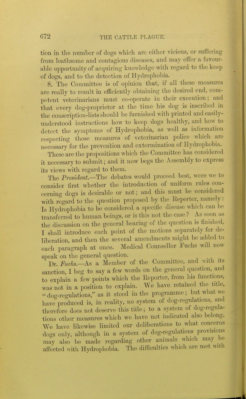 tion in the iinmber of dogs which are either vicious, or suffering from loathsome and contagious diseases, and may offer a favour- able opportunity of acquiring knowledge with regard to the keep of dogs, and to the detection of Hydrophobia. 8. The Committee is of opinion that, if all these measures are really to result m efficiently obtaining the desired end, com- petent veterinarians must co-operate in their execution; and that every dog-proprietor at the time his dog is inscribed in the conscription-lists should be furnished with printed and easily- understood instructions how to keep dogs healthy, and how to detect the symptoms of Hydrophobia, as well as information respecting those measures of veterinarian police which are necessary for the prevention and extermination of Hydrophobia. These are the propositions which the Committee has considered it necessary to submit; and it now begs the Assembly to express its views with regard to them. The President—The debates would proceed best, were we to consider iirst whether the introduction of uniform rules con- cerning dogs is desirable or not; and this must be considered with regard to the question proposed by the Keporter, namely: Is Hydrophobia to be considered a specific disease which can be transferred to human beings, or is this not the case ? As soon as the discussion on the general bearing of the question is finished, I shall introduce each point of the motions separately for de- liberation, and then the several amendments might be added to each paragraph at once. Medical Counsellor Tuchs will now speak on the general question. Dr. FucJis.—As a Member of the Committee, and ^vlth its sanction, I beg to say a few words on the general question, and to explain a few points which the Reporter, from his functions, was not in a position to explain. We have retained the title, dog-regulations, as it stood in the programme; but what we have produced is, in reality, no system of dog-regulations, and therefore does not deserve this title; to a system of dog-regula- tions other measures which we have not indicated also belong. We have likewise limited our deliberations to what concerns dogs only, although in a system of dog-regulations provisions may also be made regarding other animals which may be affected with Hydrophobia. The difficulties which are met witli