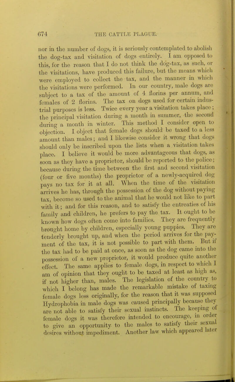 nor in tlie number of clogs, it is seriously contemplated to abolish the dog-tax and visitation of dogs entu-ely. I am opposed U) this, for the reason that I do not tliink the dog-tax, as such, or the visitations, have produced this failure, but the means which were employed to collect the tax, and the manner in which the visitations were performed. In our country, male dogs are subject to a tax of the amount of 4 florins per annum, and females of 2 florins. The tax on dogs used for certain indus- trial purposes is less. Twice every year a visitation takes place; the principal visitation during a month in summer, the second during a month in winter. This method I consider open to objection. I object that female dogs should be taxed to a less amount than males; and I likewise consider it wrong that dogs should only be inscribed upon the lists when a visitation takes place. I believe it would be more advantageous that dogs, as soon as they have a proprietor, should be reported to the police; because during the time between the first and second visitation (four or five months) the proprietor of a newly-acquired dog pays no tax for it at all. When the time of the visitation arrives he has, through the possession of the dog without paying tax, become so used to the animal that he would not like to part with it; and for this reason, and to satisfy the entreaties of his family and children, he prefers to pay the tax. It ought to be known how dogs often come into families. They are frequently brought home by children, especially young puppies. They are tenderly brought up, and when the period arrives for the pay- ment of the tax, it is not possible to part with them. But if the tax had to be paid at once, as soon as the dog came into tlie possession of a new proprietor, it would produce quite another effect. Tlie same applies to female dogs, in respect to which I am of opinion that they ought to be taxed at least as high as, if not liigher than, males. The legislation of the country to which I belong has made the remarkable mistake of taxmg female dogs less originally, for the reason that it was supposed Hydrophobia in male dogs was caused principally because they are not able to satisfy theii- sexual instincts. The keeping ot female dogs it was therefore intended to encourage, m order to give an opportunity to the males to satisfy their sexual desires without impediment. Another law which appeared later