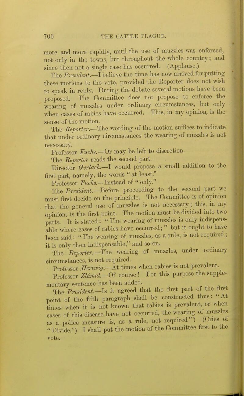 more and more rapidly, until the use of muzzles was enforced, not only in the towns, but throughout the whole country; and since then not a single case has occurred. (Applause.) The Fresident.—lhelieYe the time has now arrived for putting these motions to the vote, provided the Eeporter does not wish to speak in reply. During the debate several motions have been proposed. The Committee does not propose to enforce the ' wearing of muzzles under ordinary circumstances, but only when cases of rabies have occurred. This, in my opmion, is the sense of the motion. The Reporter.—The wording of the motion sufiSces to indicate that under ordinary circumstances the wearing of muzzles is not necessary. Professor Fuchs.—Or may be left to discretion. The Reporter reads the second part. Director Gerlach—I would propose a small addition to the first part, namely, the words  at least. Professor ^wc/is.—Instead of  only. The President.—Qeiore proceedmg to the second part Ave must first decide on the principle. The Committee is of opinion that the general use of muzzles is not necessary; this, in my opinion, is the first point. The motion must be divided into two parts. It is stated:  The wearing of muzzles is only indispens- able where cases of rabies have occurred;  but it ought to have been said:  The wearing of muzzles, as a rule, is not required; it is only then indispensable, and so on. The Reporter.—The wearing of muzzles, under ordmary circumstances, is not required. Professor Mertivig.—M, times when rabies is not prevalent. Professor ZUmal.—Oi course! For this purpose the supple- mentary sentence has been added. The President.—Is it agreed that the first part of the first point of the fifth paragraph shall be constructed thus: At times when it is not known that rabies is prevalent, or when cases of this disease have not occurred, the weanng of muzzles as a police measure is, as a nde, not required 1 (Ones ol  Divide.) I shall put the motion of the Committee first to the vote.