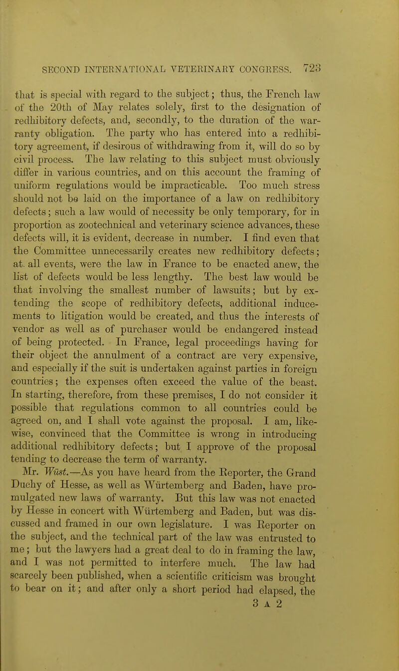 that is special with regard to the subject; thus, the French law of the 20th of May relates solely, first to the designation of redhibitory defects, and, secondly, to the duration of the war- ranty obligation. The party who has entered into a redhibi- tory agreement, if desirous of withdrawing from it, will do so by civil process. The law relating to this subject must obviously differ in various countries, and on this account the framing of uniform regulations would be impracticable. Too much stress should not be laid on the importance of a law on redhibitory defects; such a law would of necessity be only temporary, for in proportion as zootechnical and veterinary science advances, these defects will, it is evident, decrease in number. I find even that the Committee unnecessarily creates new redhibitory defects; at. all events, were the law in France to be enacted anew, the list of defects would be less lengthy. The best law would be that involving the smallest number of lawsuits; but by ex- tending the scope of redhibitory defects, additional induce- ments to litigation would be created, and thus the interests of vendor as well as of purchaser would be endangered instead of being protected. In France, legal proceedings having for their object the annulment of a contract are very expensive, and especially if the suit is undertaken against parties in foreign countries; the expenses often exceed the value of the beast. In starting, therefore, from these premises, I do not consider it possible that regulations common to all countries could be agi-eed on, and I shall vote against the proposal. I am, like- wise, convinced that the Committee is wrong in introducing additional redhibitory defects; but I approve of the proposal tending to decrease the term of warranty. Mr. Wiist—As you have heard from the Eeporter, the Grand Duchy of Hesse, as well as Wurtemberg and Baden, have pro- mulgated new laws of warranty. But this law was not enacted by Hesse in concert with Wiirtemberg and Baden, but was dis- cussed and framed in our own legislature. I was Eeporter on the subject, and the technical part of the law was entrusted to me; but the lawyers had a great deal to do in framing the law, and I was not permitted to interfere much. The law had scarcely been published, when a scientific criticism was brought to bear on it; and after only a short period had elapsed, the