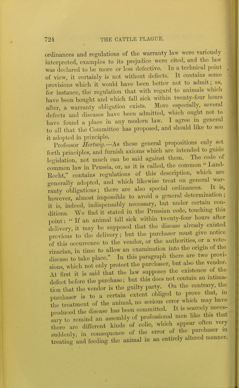 ordinances cand regulations of the warranty law were variously interpreted, examples to its prejudice were cited, and the law was declared to be more or less defective. In a technical point of view, it certainly is not without defects. It contains some provisions which it would have been better not to admit; as, for instance, the regulation that with regard to animals which have been bought and which fall sick within twenty-four hours after, a warranty obligation exists. More especially, several defects and diseases have been admitted, which ought not to have found a place in any modern law. I agree in general to all that the Committee has proposed, and should like to see it adopted in principle. Professor ffertwig.—Aa these general propositions only set forth principles, and furnish axioms which are intended to guide legislation, not much can be said against them. The code of common law in Prussia, or, as it is caUed, the common  Land- Kecht, contains regulations of this description, which are generally adopted, and which likewise treat on general war- ranty obligations; there are also special ordinances. It is, however, almost impossible to avoid a general determmation; it is indeed, indispensably necessary, but under certain con- ditions We find it stated in the Prussian code, touchmg this point-  If an animal fall sick within twenty-four hours after delivery it may be supposed that the disease already existed previous to the delivery; but the purchaser must give notice of this occurrence to the vendor, or the authorities, or a vete- rinarian, in time to allow an examination into the origm of the disease to take place. In this paragraph there are two provi- sions, which not only protect the purchaser, but also the vendor. At first it is said that the law supposes the existence of the defect before the purchase; but this does not contam an mtima- fon that the venlor is the guilty party. On the conti^y the purchaser is to a certain extent obliged to prove that m the treatxnent of the animal, no serious error which inay have d the disease has been committed. It is searc^^^^^^^^^^^^ Lv to remind an assembly of professional men hke his that here a e different kinds of coHc, which appear often very suddenly, in consequence of the error of the purchaser m ^ating'^and feeding the animal in an entu-ely altered manner.
