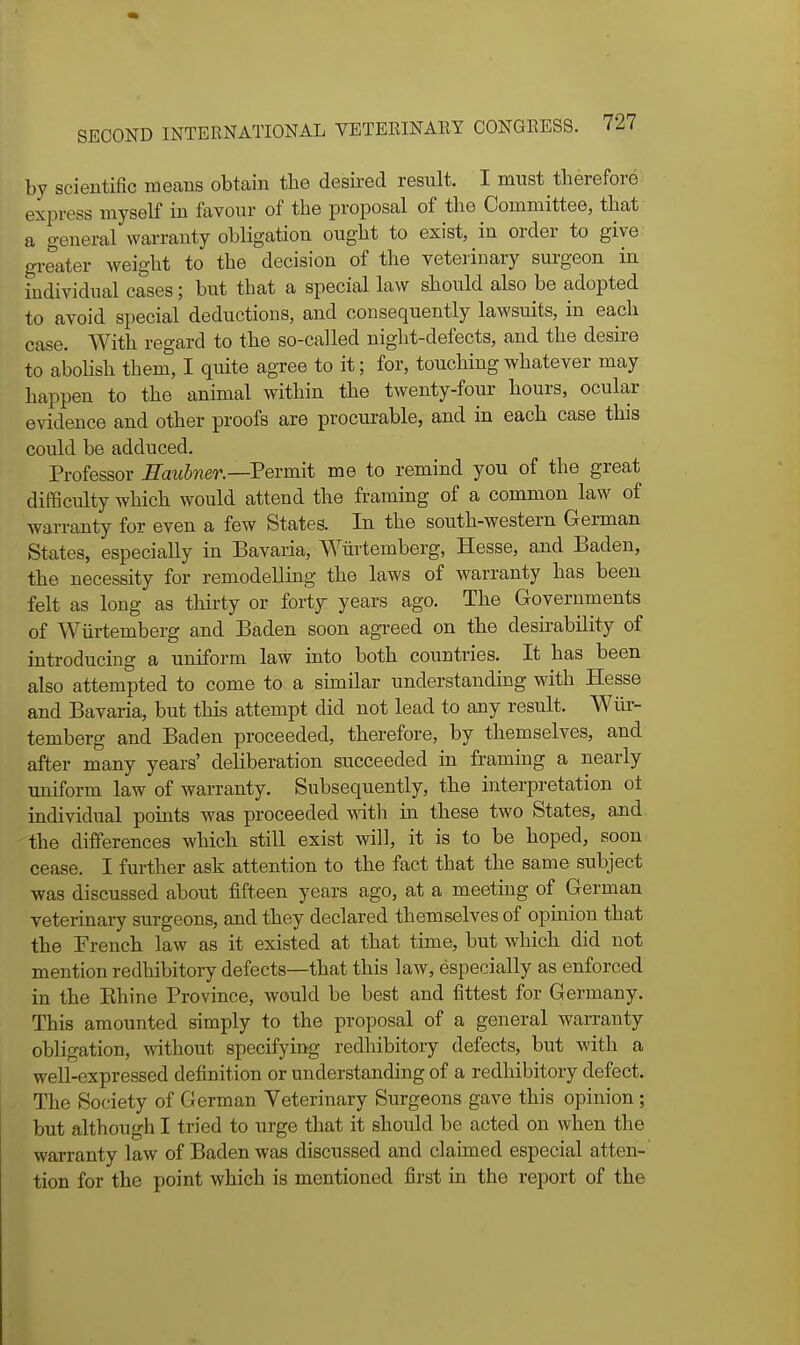 by scientific means obtain tlie desired result. I must tlierefore express myself in favour of the proposal of the Committee, that a general warranty obligation ought to exist, in order to give greater weight to the decision of the veteiinary surgeon in individual cases; but that a special law sliould also be adopted to avoid special deductions, and consequently lawsuits, in each case. With regard to the so-called night-defects, and the desire to abolish them, I quite agree to it; for, touching whatever may happen to the animal within the twenty-four hours, ocular evidence and other proofs are procurable, and in each case this could be adduced. Professor Eaubner.—Pevmit me to remind you of the great difBculty which would attend the framing of a common law of warranty for even a few States. In the south-western German States, especially in Bavaria, Wiirtemberg, Hesse, and Baden, the necessity for remodelling the laws of warranty has been felt as long as tliirty or forty years ago. The Governments of Wiirtemberg and Baden soon agreed on the desirability of introducing a uniform law into both countries. It has been also attempted to come to a similar understanding with Hesse and Bavaria, but this attempt did not lead to any result. Wiir- temberg and Baden proceeded, therefore, by themselves, and after many years' dehberation succeeded in framing a nearly imiform law of warranty. Subsequently, the interpretation ot individual points was proceeded wath in these two States, and the differences which still exist will, it is to be hoped, soon cease. I further ask attention to the fact that the same subject was discussed about fifteen years ago, at a meeting of German veterinary surgeons, and they declared themselves of opinion that the French law as it existed at that time, but which did not mention redhibitory defects—that this law, especially as enforced in the Ehine Province, would be best and fittest for Germany. This amounted simply to the proposal of a general warranty obligation, without specifying redhibitory defects, but with a weU-expressed definition or understanding of a redhibitory defect. The Society of German Veterinary Surgeons gave this opinion; but although I tried to urge that it should be acted on when the warranty law of Baden was discussed and claimed especial atten- tion for the point which is mentioned first in the report of the