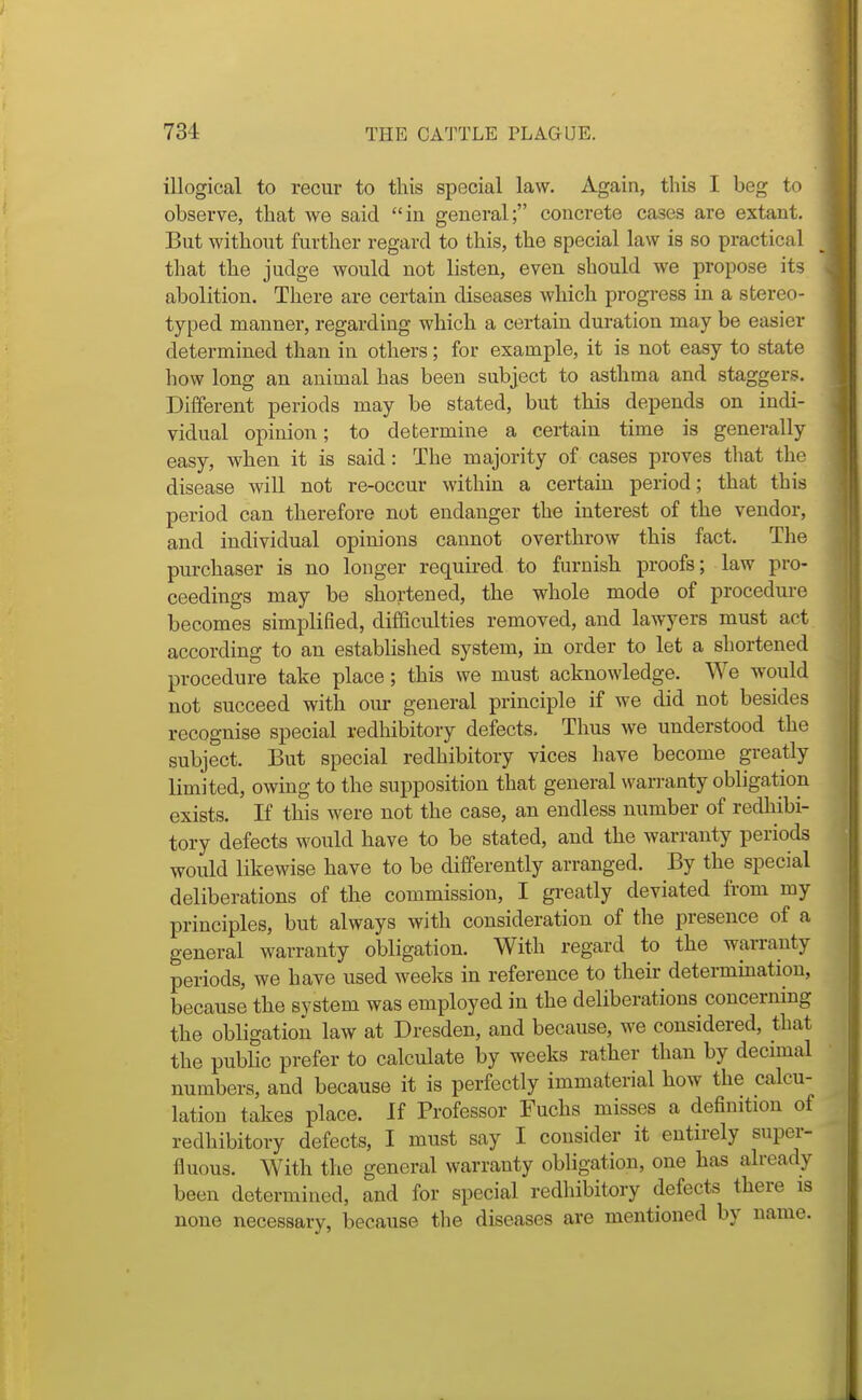 illogical to recur to this special law. Again, this I beg to observe, that we said in general; concrete cases are extant. But without further regard to this, the special law is so practical that the judge would not listen, even should we propose its abolition. There are certain diseases which progress in a stereo- typed manner, regarding which a certain duration may be easier determined than in others; for example, it is not easy to state how long an animal has been subject to asthma and staggers. Different periods may be stated, but this depends on indi- vidual opinion; to determine a certain time is generally easy, when it is said: The majority of cases proves that the disease wiU not re-occur within a certain period; that this period can therefore not endanger the interest of the vendor, and individual opinions cannot overthrow this fact. The purchaser is no longer required to furnish proofs; law pro- ceedings may be shortened, the whole mode of procedure becomes simplified, difficulties removed, and lawyers must act according to an established system, in order to let a shortened procedure take place; this we must acknowledge. We would not succeed with our general principle if we did not besides recognise special redhibitory defects. Thus we understood the subject. But special redhibitory vices have become greatly limited, owing to the supposition that general warranty obligation exists. If this were not the case, an endless number of redhibi- tory defects would have to be stated, and the warranty periods would likewise have to be differently arranged. By the special deliberations of the commission, I greatly deviated fi'om my principles, but always with consideration of the presence of a general warranty obligation. With regard to the warranty periods, we have used weeks in reference to their determination, because the system was employed in the deliberations concerning the obligation law at Dresden, and because, we considered, that the public prefer to calculate by weeks rather than by decimal numbers, and because it is perfectly immaterial how the calcu- lation takes place. If Professor Fuchs misses a definition of redhibitory defects, I must say I consider it entirely super- fluous. With the general warranty obligation, one has already been determined, and for special redhibitory defects there is none necessary, because the diseases are mentioned by name.