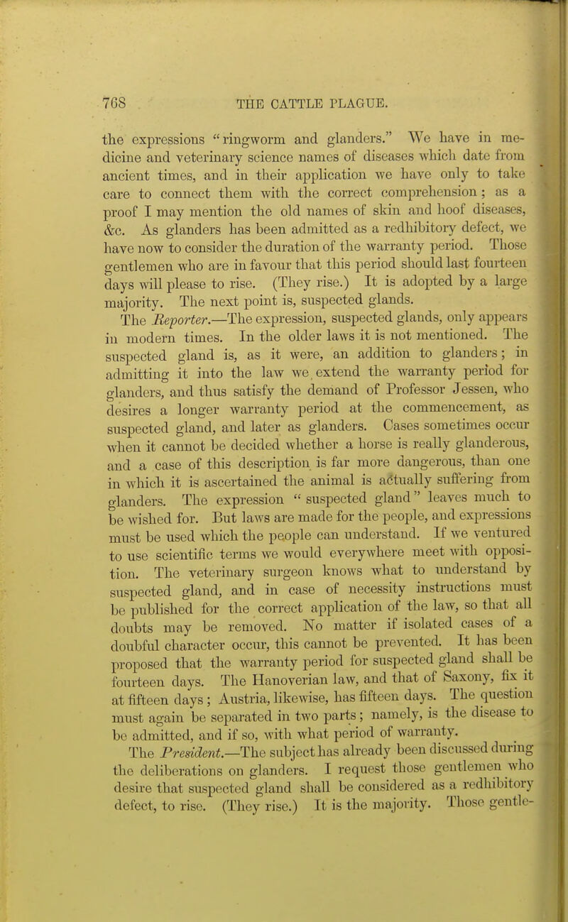 the expressions ringworm and glanders. We have in me- dicine and veterinary science names of diseases which date from ancient times, and in their application we have only to take care to connect them with the correct comprehension; as a proof I may mention the old names of skin and hoof diseases, &c. As glanders has been admitted as a redhibitoiy defect, we have now to consider the duration of the warranty period. Those gentlemen who are in favour that this period should last fourteen days will please to rise. (They rise.) It is adopted by a large majority. The next point is, suspected glands. The Reporter.—The expression, suspected glands, only appears in modern times. In the older laws it is not mentioned. The suspected gland is, as it were, an addition to glanders; in admitting it into the law we, extend the warranty period for glanders, and thus satisfy the demand of Professor Jessen, who desires a longer warranty period at the commencement, as suspected gland, and later as glanders. Cases sometimes occur when it cannot be decided whether a horse is really glanderous, and a case of this description is far more dangerous, than one in which it is ascertained the animal is adtually suffering from glanders. The expression  suspected gland leaves much to be wished for. But laws are made for the people, and expressions must be used Avhich the people can understand. If we ventured to use scientific terms we would everywhere meet with opposi- tion. The veterinary surgeon knows what to understand by suspected gland, and in case of necessity instructions must be published for the correct application of the law, so that all doubts may be removed. No matter if isolated cases of a doubful character occur, this cannot be prevented. It has been proposed that the warranty period for suspected gland shall be fourteen days. The Hanoverian law, and that of Saxony, fix it at fifteen days ; Austria, likewise, has fifteen days. The question must again be separated in two parts; namely, is the disease to be admitted, and if so, with what period of warranty. The President.—The subject has already been discussed dim'ng the deliberations on glanders. I request those gentlemen who desire that suspected gland shall be considered as a redhibitory defect, to rise. (They rise.) It is the majoiity. Those gentle-