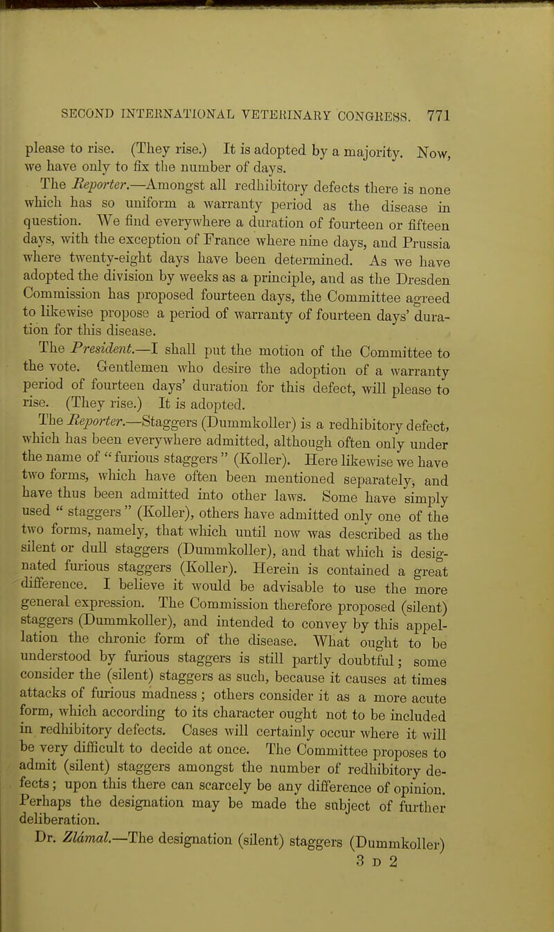 please to rise. (They rise.) It is adopted by a majority. Now, we have only to fix the number of days. The Beporter—Amongst all redhibitory defects there is none which has so uniform a warranty period as the disease in question. We find everywhere a duration of fourteen or fifteen days, with the exception of France where nine days, and Prussia where twenty-eight days have been determined. As we have adopted the division by weeks as a principle, and as the Dresden Commission has proposed fourteen days, the Committee agreed to likewise propose a period of warranty of fourteen days' dura- tion for this disease. The President.—I shall put the motion of the Committee to the vote. Gentlemen Avho desire the adoption of a warranty period of fourteen days' duration for this defect, will please to rise. (They rise.) It is adopted. The Beporter.—Staggers (Dummkoller) is a redhibitory defect, which has been everywhere admitted, although often only under the name of  furious staggers  (Koller). Here likewise we have two forms, which have often been mentioned separately, and have thus been admitted into other laws. Some have simply used  staggers  (Koller), others have admitted only one of the two forms, namely, that which until now was described as the silent or dull staggers (Dummkoller), and that which is desig- nated furious staggers (KoUer). Herein is contained a great difference. I believe it would be advisable to use the more general expression. The Commission therefore proposed (silent) staggers (Dummkoller), and intended to convey by this appel- lation the chronic form of the disease. What ought to be understood by furious staggers is still partly doubtful; some consider the (silent) staggers as such, because it causes at times attacks of furious madness ; others consider it as a more acute form, which according to its character ought not to be included in redhibitory defects. Cases will certainly occur where it will be very difficult to decide at once. The Committee proposes to admit (silent) staggers amongst the number of redhibitory de- fects ; upon this there can scarcely be any difference of opinion. Perhaps the designation may be made the subject of further- deliberation. Dr. Zldmal.—The designation (silent) staggers (Dummkoller) 3 D 2