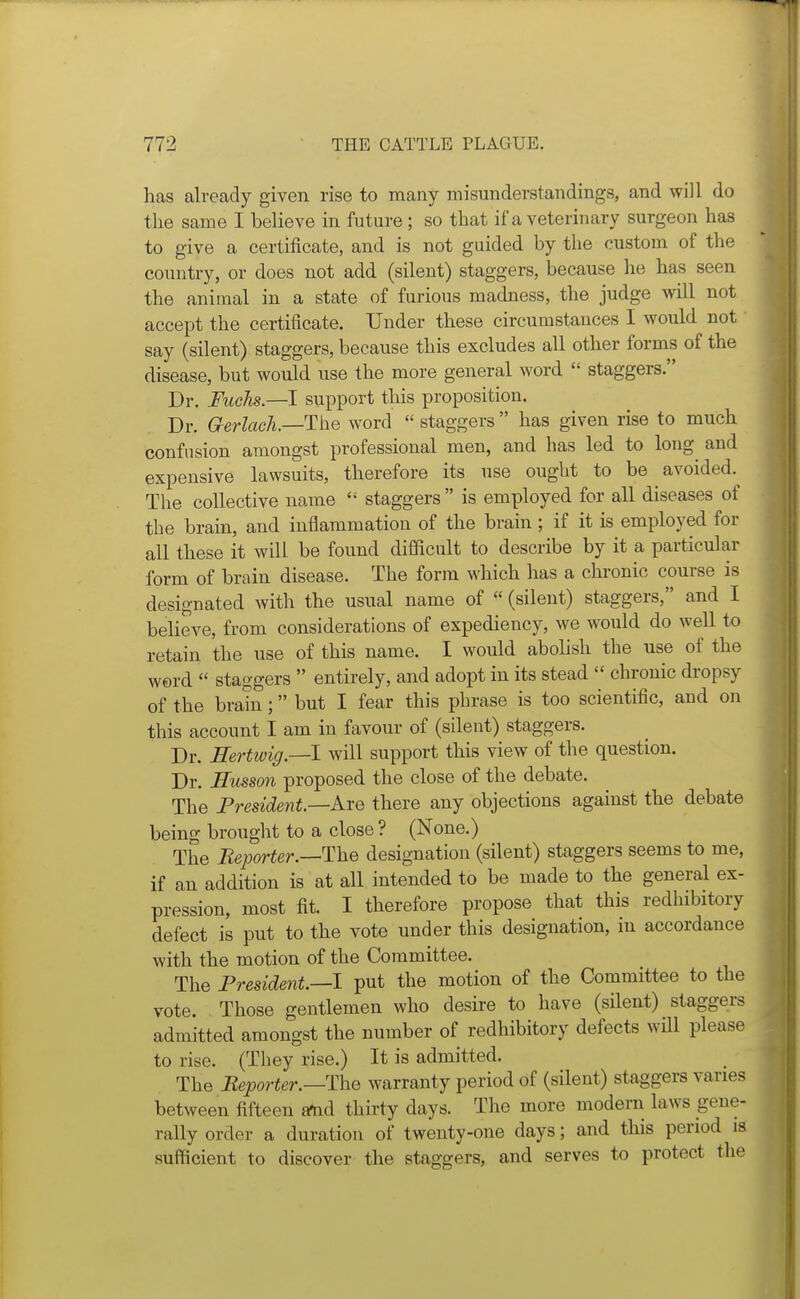 has already given rise to many misunderstandings, and will do the same I believe in future ; so that if a veterinary surgeon has to give a certificate, and is not guided by the custom of the country, or does not add (silent) staggers, because lie has seen the animal in a state of furious madness, the judge will not accept the certificate. Under these circumstances I would not say (silent) staggers, because this excludes all other forms of the disease, but would use the more general word  staggers. Dr. Fuchs.—l support tliis proposition. Dr. Gerlach—The word  staggers has given rise to much confusion amongst professional men, and has led to long^ and expensive lawsuits, therefore its use ought to be avoided. The collective name  staggers  is employed for all diseases of the brain, and inflammation of the brain ; if it is employed for all these it will be found difficult to describe by it a particular form of brain disease. The form which has a chronic course is designated with the usual name of  (silent) staggers, and I believe, from considerations of expediency, we would do well to retain the use of this name. I would abohsh the use of the word  staggers  entirely, and adopt in its stead  chronic dropsy of the brain; but I fear this phrase is too scientific, and on this account I am in favour of (silent) staggers. Dr. Eertwig—1 will support this view of the question. Dr. Husson proposed the close of the debate. The President—kxe there any objections against the debate being brought to a close ? (None.) The Beporter.—ThQ designation (silent) staggers seems to me, if an addition is at all intended to be made to the general ex- pression, most fit. I therefore propose that this redhibitory defect is put to the vote under this designation, in accordance with the motion of the Committee. The President.—I put the motion of the Committee to the vote. Those gentlemen who desire to have (silent) staggers admitted amongst the number of redhibitory defects wHl please to rise. (They rise.) It is admitted. The Reporter.—The warranty period of (silent) staggers varies between fifteen a^d thirty days. The more modern laws gene- rally order a duration of twenty-one days; and this period is sufficient to discover the staggers, and serves to protect the
