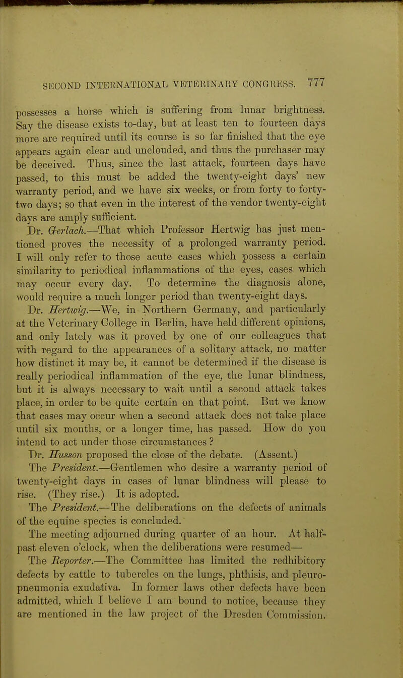 possesses a horse which is suffering from hmar brightness. Say the disease exists to-day, but at least ten to fourteen days more are required until its course is so far finished that the eye appears again clear and unclouded, and thus the purchaser may be deceived. Thus, since the last attack, fourteen days have passed, to this must be added the twenty-eight days' new warranty period, and we have six weeks, or from forty to forty- two days; so that even in the interest of the vendor twenty-eight days are amply sufficient. Dr. G-erlach.—That which Professor Hertwig has just men- tioned proves the necessity of a prolonged warranty period. I will only refer to those acute cases which possess a certain similarity to periodical inflammations of the eyes, cases whicli may occur every day. To determine the diagnosis alone, ^vould require a much longer period than twenty-eight days. Dr. Hertwig.—We, in Northern Germany, and particularly at the Veterinary College in Berlin, have held different opinions, and only lately was it proved by one of our colleagues that with regard to the appearances of a solitary attack, no matter how distinct it may be, it cannot be determined if the disease is really periodical inflammation of the eye, the lunar blindness, but it is always necessary to wait until a second attack takes place, in order to be quite certain on that point. But we know that cases may occur when a second attack does not take place until six months, or a longer time, has passed. How do you intend to act under those circumstances ? Dr. Smson proposed the close of the debate. (Assent.) The President.—Gentlemen who desire a warranty period of twenty-eight days in cases of lunar blindness will please to rise. (They rise.) It is adopted. The President.—The deliberations on the defects of animals of the equine species is concluded. The meeting adjourned during quarter of an hour. At half- past eleven o'clock, when the deliberations were resumed— The Reporter.—The Committee has limited the redliibitory defects by cattle to tubercles on the lungs, phthisis, and pleuro- pneumonia exudativa. In former laws other defects have been admitted, which I believe I am bound to notice, because they are mentioned in the law project of tlie Dresden Commission.