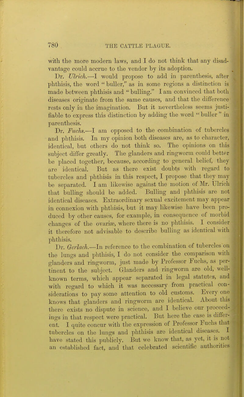 with the more modern laws, and I do not think that any disad- vantage could accrue to the vendor by its adoption. Dr. TJlrich.—I would propose to add in parenthesis, after phthisis, the word  buller, as in some regions a distinction is made between phthisis and  bulling. I am convinced that both diseases originate from the same causes, and that the difference rests only in the imagination. But it nevertheless seems justi- fiable to express this distinction by adding the word  buller  in parenthesis. Dr. FucJis.—I am opposed to the combination of tubercles and phthisis. In my opinion both diseases are, as to character, identical, but others do not think so. The opinions on this subject differ greatly. The glanders and ringworm could better be placed together, because, according to general belief, they are identical. But as there exist doubts with regard to tubercles and phthisis in this respect, I propose that they may be separated. I am likewise against the motion of Mr. Ubich that bulling should be added. Bulling and phthisis are not identical diseases. Extraordinary sexual excitement may appear in connexion with phthisis, but it may likewise have been pro- duced by other causes, for example, in consequence of morbid changes of the ovarise, where there is no phthisis. I consider it therefore not advisable to describe bulliug as identical with phthisis. Dr. Qerlach.—ln reference to the combination of tubercles on the lungs and phthisis, I do not consider the comparison with glanders and ringworm, just made by Professor Fuchs, as per- tinent to the subject. Glanders and ringworm are old, well- Imown terms, which appear separated in legal statutes, and witli regard to wliich it was necessary from practical con- siderations to pay some attention to old customs. Every one knows that glanders and ringworm are identical. About this there exists no dispute in science, and I believe oui- proceed- ings in that respect were practical. But here the case is differ- ent. I quite concur with the expression of Professor Fuchs that tubercles on the luugs and phthisis are identical diseases. I have stated this publicly. But we know that, as yet, it is not an established fact, and that celebrated scientific authorities