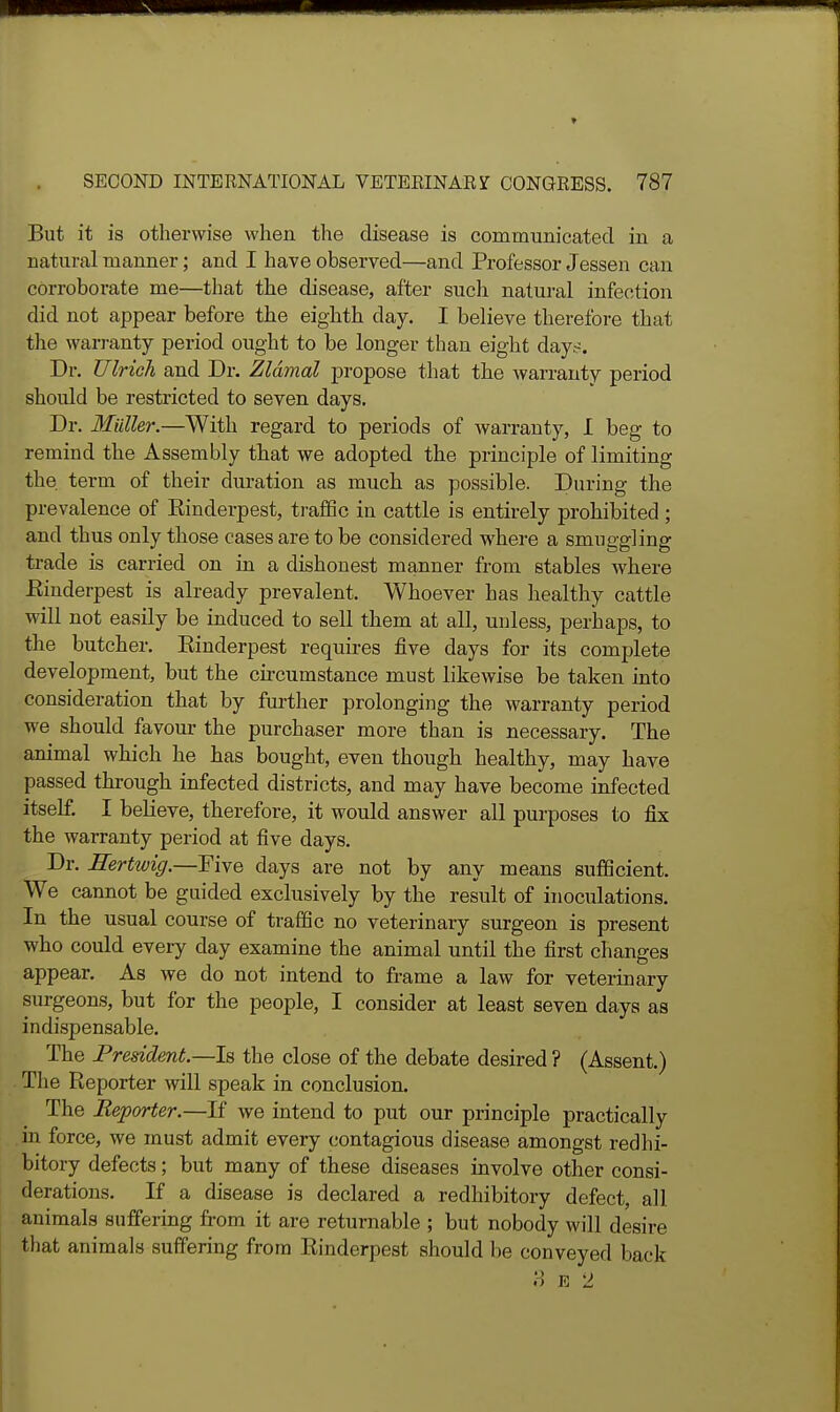 But it is otherwise when the disease is communicated in a natural manner; and I have observed—and Professor Jessen can corroborate me—that the disease, after such natural infection did not appear before the eighth day. I believe therefore that tlie warranty period ought to be longer than eight day.^. Dr. TJlrich and Dr. Zldmal jDropose that the Avarranty period should be restricted to seven days. Dr. Mailer.—With regard to periods of warranty, I beg to remind the Assembly tliat we adopted the principle of limiting the, term of their duration as much as possible. During the prevalence of Kinderpest, traffic in cattle is entirely prohibited ; and thus only those cases are to be considered where a smuggling trade is carried on in a dishonest manner from stables where Eiuderpest is already prevalent. Whoever has healthy cattle will not easily be induced to sell them at all, unless, perhaps, to the butcher. Rinderpest requires five days for its complete development, but the circumstance must likewise be taken into consideration that by further prolonging the warranty period we should favour the purchaser more than is necessary. The animal which he has bought, even though healthy, may have passed through infected districts, and may have become infected itself. I believe, therefore, it would answer all purposes to fix the warranty period at five days. Dr. Hertwig.—Five days are not by any means sufficient. We cannot be guided exclusively by the result of inoculations. In the usual course of traffic no veterinary surgeon is present who could every day examine the animal until the first changes appear. As we do not intend to frame a law for veterinary surgeons, but for the people, I consider at least seven days as indispensable. The President.—Is the close of the debate desired ? (Assent.) . The Reporter will speak in conclusion. The Reporter.—If we intend to put our principle practically in force, we must admit every contagious disease amongst redhi- bitory defects; but many of these diseases involve other consi- derations. If a disease is declared a redhibitory defect, all animals suffering from it are returnable ; but nobody will desire that animals suffering from Rinderpest should be conveyed back M E 2