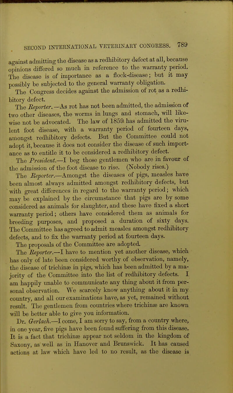 against admitting the disease as a redhibitory defect at all, because opinions differed so much in reference to the warranty period. The disease is of importance as a flock-disease; but it may possibly be subjected to the general warranty obligation. The Congress decides against the admission of rot as a redhi- bitory defect. The Reporter. —As rot has not been admitted, the admission of two other diseases, the worms in lungs and stomach, will like- wise not be advocated. The law of 185a has admitted the viru- lent foot disease, with a warranty period of fourteen days, amongst redhibitory defects. But the Committee could not adopt it, because it does not consider the disease of such import- ance as to entitle it to be considered a redhibitory defect. The President.—I beg those gentlemen who are in favour of the admission of the foot disease to rise. (Nobody rises.) The Reporter.—Amongst the diseases of pigs, measles have been almost always admitted amongst redhibitory defects, but ■ with great differences in regard to the warranty period; which may be explained by the circumstance' that pigs are by some considered as animals for slaughter, and these have fixed a short warranty period; others have considered them as animals for breeding purposes, and proposed a duration of sixty days. The Committee has agreed to admit measles amongst redhibitory defects, and to fix the warranty period at fourteen days. The proposals of the Committee are adopted. The Reporter.—I have to mention yet another disease, which has only of late been considered worthy of observation, namely, the disease of trichinae in pigs, which has been admitted by a ma- jority of the Committee into the list of redhibitory defects. I am happily unable to communicate any thing about it from per- sonal observation. We scarcely know anything about it in my , coimtry, and all our examinations have, as yet, remained without result. The gentlemen from countries where trichinaB are known will be better able to give you information. Dr. G-erlach.—I come, I am soiTy to say, from a country where, in one year, five pigs have been found suffering from this disease. It is a fact that trichinae appear not seldom in the kingdom of Saxony, as well as in Hanover and Brunswick. It has caused actions at law which have led to no result, as the disease is