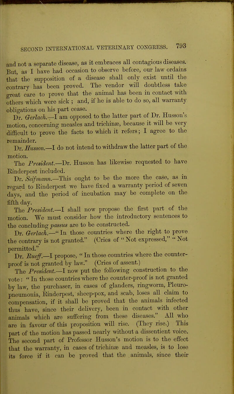 and not a separate disease, as it embraces all contagious diseases. But, as I liave had occasion to observe before, our law ordains that the supposition of a disease shall only exist until the contrary has been proved. The vendor will doubtless take great care to prove that the animal has been in contact with others which were sick ; and, if he is able to do so, all warranty obligations on his part cease. Dr. G-erlach.—l am opposed to the latter part of Dr. Husson's motion, concerning measles and trichinae, because it will be very difficult to prove the facts to which it refers; I agree to the remainder. Dr. Eusson.—! do not intend to withdraw the latter part of the motion. The Prmdent.—Dv. Husson has likewise requested to have Einderpest included. Dr. Seifmann.—TMs. ought to be the more the case, as in regard to Rinderpest we have fixed a warranty period of seven days, and the period of incubation may be complete on the fifth day. The Fresidmt.—I shall now propose the first part of the motion. We must consider how the introductory sentences to the concluding passus are to be constructed. Dr. Grerlach.— In those countries where the right to prove the contrary is not granted. (Cries of  Not expressed,  Not permitted. Dr. Bueff.—I propose,  In those countries where the counter- proof is not granted by law. (Cries of assent.) The President—1 now put the following construction to the vote:  In those countries where the counter-proof is not granted by law, the purchaser, in cases of glanders, ringworm. Pleuro- pneumonia, Rinderpest, sheep-pox, and scab, loses all claim to compensation, if it shall be proved that the animals infected thus have, since their delivery, been in contact with other animals which are suffering from these diseases. All who are in favour of this proposition will rise. (They rise.) This part of the motion has passed nearly without a dissentient voice. The second part of Professor Husson's motion is to the effect that the warranty, in cases of trichinae and measles, is to lose its force if it can be proved that the animals, since their