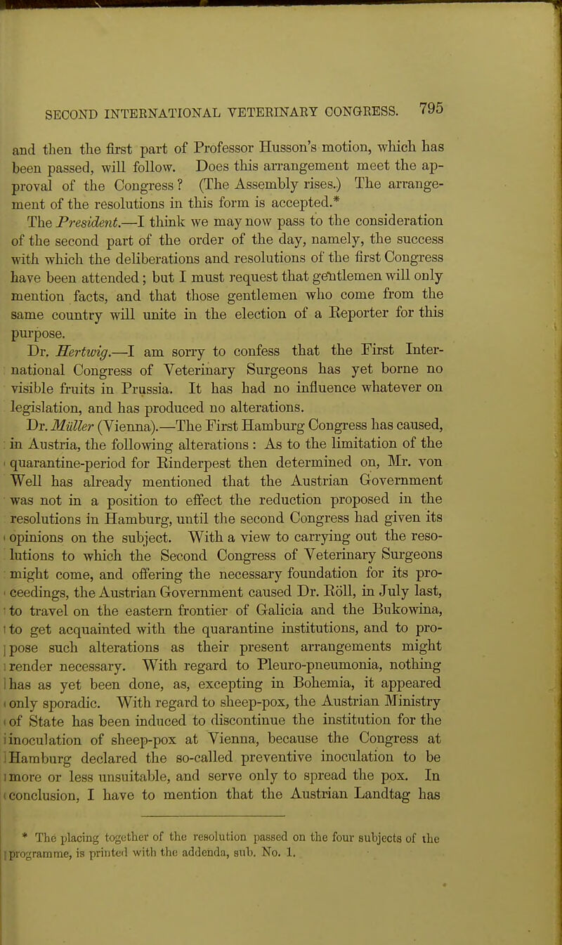 and then the first part of Professor Husson's motion, which has been passed, will follow. Does this an-angement meet the ap- proval of the Congress ? (The Assembly rises.) The arrange- ment of the resolutions in this form is accepted.* The President.—I think we may now pass to the consideration of the second part of the order of the day, namely, the success with which the deliberations and resolutions of the first Congress have been attended; but I must request that gentlemen will only mention facts, and that those gentlemen who come from the same country vdll unite in the election of a Keporter for this purpose. Dr. Eertwig.—I am sorry to confess that the First Inter- national Congress of Veterinary Surgeons has yet borne no visible fruits in Prussia. It has had no influence whatever on legislation, and has produced no alterations. Dr. Miiller (Vienna).—The First Hamburg Congress has caused, : in Austria, the following alterations : As to the limitation of the ' quarantine-period for Einderpest then determined on, Mr. von Well has already mentioned that the Austrian Government was not in a position to effect the reduction proposed in the resolutions in Hamburg, until the second Congress had given its I opinions on the subject. With a view to carrying out the reso- lutions to which the Second Congress of Veterinary Sui-geons might come, and offering the necessary foundation for its pro- ■ ceedings, the Austrian Government caused Dr. Koll, in July last, • to travel on the eastern frontier of Galicia and the Bukowina, 1 to get acquainted with the quarantine institutions, and to pro- ]pose such alterations as their present arrangements might 1 render necessary. With regard to Pleuro-pneumonia, nothing lhas as yet been done, as, excepting in Bohemia, it appeared t only sporadic. With regard to sheep-pox, the Austrian Ministry I of State has been induced to discontinue the institution for the iinoculation of sheep-pox at Vienna, because the Congress at 1 Hamburg declared the so-called preventive inoculation to be 1 more or less unsuitable, and serve only to spread the pox. In (Conclusion, I have to mention that the Austrian Landtag has * The placing together of the resolution passed on the four subjects of the jprogramme, is printeil with the addenda, sub. No. 1.