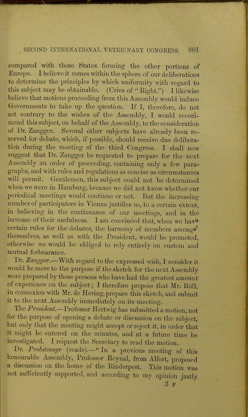 compared with those States forming the other portions of Europe. I believe it comes within tlie sphere of our deliberations to determine the principles by which uniformity with regard to this subject may be obtainable. (Cries of  Eight.) I likewise believe that motions proceeding from this Assembly would induce Governments to take up the question. If I, tlierefore, do not act contrary to the wishes of the Assembly, I would recori- mend this subject, on behalf of the Assembly, to the consideration of Dr. Zangger. Several other subjects have already been re- served for debate, which, if possible, should receive due delibera- tion during the meeting Of the third Congress. I shall now suggest that Dr. Zangger be requested to prepare for the fiest Assembly an order of proceeding, containing only a few para- graplis, and with rules and regulations as concise as circumstances will permit. Gentlemen, this subject could not be determined when we were in Hamburg, because we did not know whether our periodical meetings would continue or not. But the increasing number of participators in Vienna justifies us, to a certain extent, in believing in the continuance of our meetings, and in the increase of their usefulness. I am convinced that, when we havQ certain mles for the debates, the harmony of members amongs' themselves, as well as with the President, would be promoted, otherwise we would be obliged to rely entirely on custom'and mutual forbearance. Dr. Zangger.—With regard to the expressed wish, I consider it would be more to the purpose if the sketch for the next Assembly were prepared by those persons who have had the greatest amount of experience on the subject; I therefore propose that Mr. Koll, in connexion with Mr. de Hering, prepare this sketch, and submit it to the next Assembly immediately on its meeting. The President.—Professor Hertwig has submitted a motion, not for the purpose of opening a debate or discussion on the subject, but only that the meeting might accept or reject it, in order that it might be entered on the Tninutes, and at a future time be investigated. I request the Secretaiy to read the motion. Dr. Probstmayr (reads).— In a previous meeting of this honourable Assembly, Professor Keynal, from Alfort, proposed , a discussion on the home of the Kinderpest. This motion was I not sufficiently supported, and according to my opinion justly