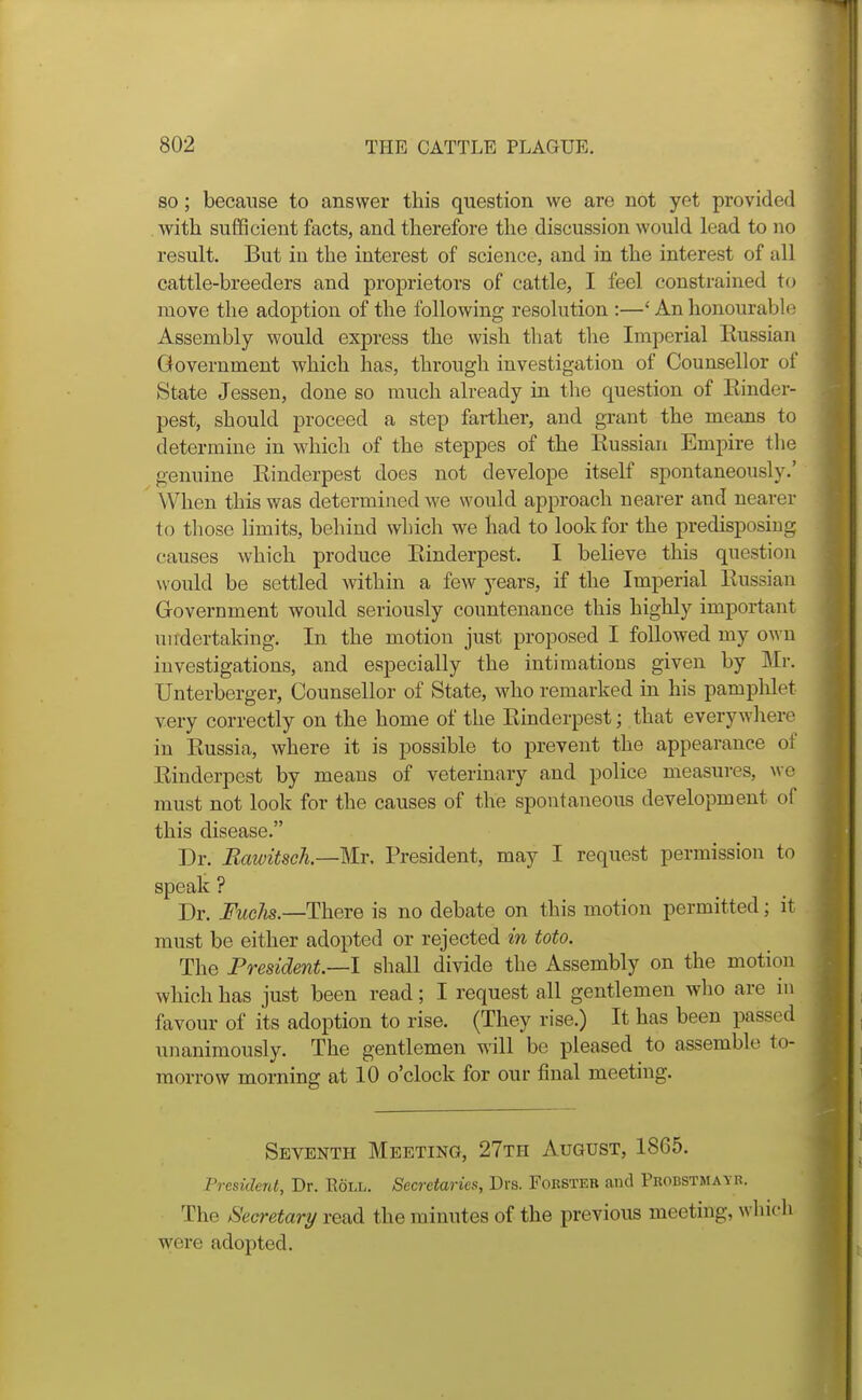 80; because to answer this question we are not yet provided with sufficient facts, and therefore the discussion would lead to no result. But in the interest of science, and in the interest of all cattle-breeders and proprietors of cattle, I feel constrained to move the adoption of the following resolution :—' An honourable Assembly would express the wish that the Imperial Russian Government which has, through investigation of Counsellor of State Jessen, done so much already in the question of Rinder- pest, should proceed a step farther, and grant the means to determine in which of the steppes of the Russian Empire the genuine Rinderpest does not develope itself spontaneously.' When this was determined we would approach nearer and nearer to those limits, behind which we had to look for the predisposiug causes which produce Rinderpest. I believe this question would be settled within a few ^^ears, if the Imperial Russian Government would seriously countenance this highly important undertaking. In the motion just proposed I followed my own investigations, and especially the intimations given by Mr. Unterberger, Counsellor of State, who remarked in his pamplilet very correctly on the home of the Rinderpest; that everywhere in Russia, where it is possible to prevent the appearance of Rinderpest by means of veterinary and police measures, wo must not look for the causes of the spontaneous development of this disease. Dr. Eawitsck—Mr. President, may I request permission to speak ? Dr. FucJis.—There is no debate on this motion permitted; it must be either adopted or rejected in toto. The President.—I shall divide the Assembly on the motion which has just been read; I request all gentlemen who are in favour of its adoption to rise. (They rise.) It has been passed unanimously. The gentlemen will be pleased to assemble to- morrow morning at 10 o'clock for our final meeting. Seventh Meeting, 27th August, 1865. President, Dr. Eoll. Secretaries, Drs. Foksteb and Pbobstmayr. The Secretary read the minutes of the previous meeting, whic were adopted.