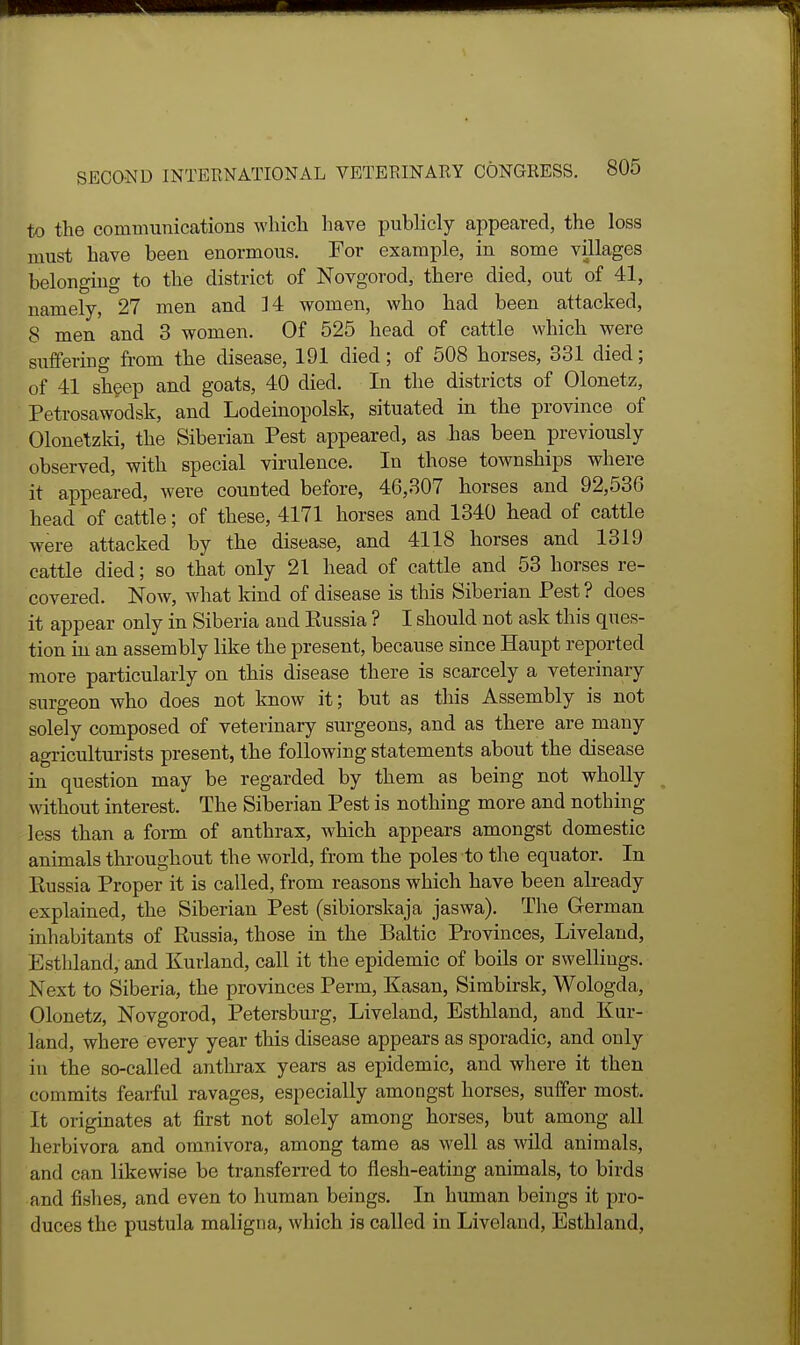 to the communications which have publicly appeared, the loss must have been enormous. For example, in some villages belonging to the district of Novgorod, there died, out of 41, namely, 27 men and 14 women, who had been attacked, 8 men and 3 women. Of 525 head of cattle which were suffering from the disease, 191 died; of 508 horses, 331 died; of 41 shgep and goats, 40 died. In the districts of Olonetz, Petrosawodsk, and Lodeinopolsk, situated in the province of Olonetzki, the Siberian Pest appeared, as has been previously observed, with special virulence. In those townships where it appeared, were counted before, 46,307 horses and 92,536 head of cattle; of these, 4171 horses and 1340 head of cattle were attacked by the disease, and 4118 horses and 1319 cattle died; so that only 21 head of cattle and 53 horses re- covered. Now, what kind of disease is this Siberian Pest ? does it appear only in Siberia and Russia ? I should not ask this ques- tion in an assembly like the present, because since Haupt reported more particularly on this disease there is scarcely a veterinary surgeon who does not know it; but as tliis Assembly is not solely composed of veterinary surgeons, and as there are many agriculturists present, the following statements about the disease in question may be regarded by them as being not wholly without interest. The Siberian Pest is nothing more and nothing less than a form of anthrax, which appears amongst domestic animals throughout the world, from the poles to the equator. In Eussia Proper it is called, from reasons which have been already explained, the Siberian Pest (sibiorskaja jaswa). The German inhabitants of Russia, those in the Baltic Provinces, Liveland, Esthland, and Kurland, call it the epidemic of boils or swellings. Next to Siberia, the provinces Perm, Kasan, Simbirsk, Wologda, Olonetz, Novgorod, Petersburg, Liveland, Esthland, and Kur- land, where every year this disease appears as sporadic, and only I in the so-called anthrax years as epidemic, and where it then commits fearful ravages, especially amongst horses, suffer most. It originates at first not solely among horses, but among all herbivora and omnivora, among tame as well as wild animals, and can likewise be transferred to flesh-eating animals, to birds and fishes, and even to human beings. In human beings it pro- duces the pustula maligna, which is called in Liveland, Esthland,