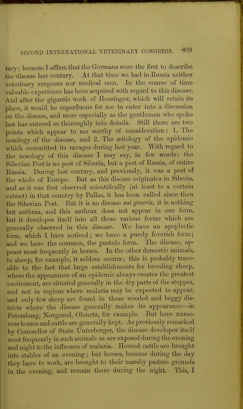 tury; because I affirm that the G-ermans were the first to describe the-disease last century. At that time we had in Russia neither veterinary surgeons nor medical men. In the course of time valuable experience has been acquired with regard to this disease. And after the gigantic work of Heusinger, which will retain its place, it would be superfluous for me to enter into a discussion on the disease, and more especially as the gentleman who spoke last has entered so thoroughly into details. Still there are two pomts which appear to me worthy of consideration: 1. The nosology of the disease, and 2. The £etiology of the epidemic which committed its ravages during last year. With regard to the nosology of this disease I may say, in few words: the Siberian Pest is no pest of Siberia, but a pest of Eussia, of entire Eussia. During last century, and previously, it was a pest of the whole of Europe. But as this disease originates in Siberia, and as it was first observed scientifically (at least to a certain extent) in that country by Pallas, it has been called since then the Siberian Pest. But it is no disease mi generis, it is nothing but anthrax, and this anthrax does not appear in one form, but it developes itself into all those various forms which are generally observed in this disease. We have an apoplectic form, which I have noticed; we have a purely feverish form; and we have the common, the pustule form. The disease, ap- pears most fi-equently in horses. In the other domestic animals, in sheep, for example, it seldom occurs ; this is probably trace- able to the fact that large establishments for breeding sheep, where the appearance of an epidemic always creates the gTeatest excitement, are situated generally in the dry parts of the steppes, and not in regions where malaria may be expected to appear, and only few sheep are found in those wooded and boggy dis- tricts where the disease generally makes its appearance—in I'etersburg, Novgorod, Olonetz, for example. But here nume- rous horses and cattle are generally kept. As previously remarked by Counsellor of State TJnterberger, the disease developes itself most frequently in such animals as are exposed during the evening and night to the influence of malaria. Horned cattle are brought into stables of an evening; but horses, because during the day they have to work, are brought to their marshy pasture grounds in the evening, and remain tliere during the night. This, I