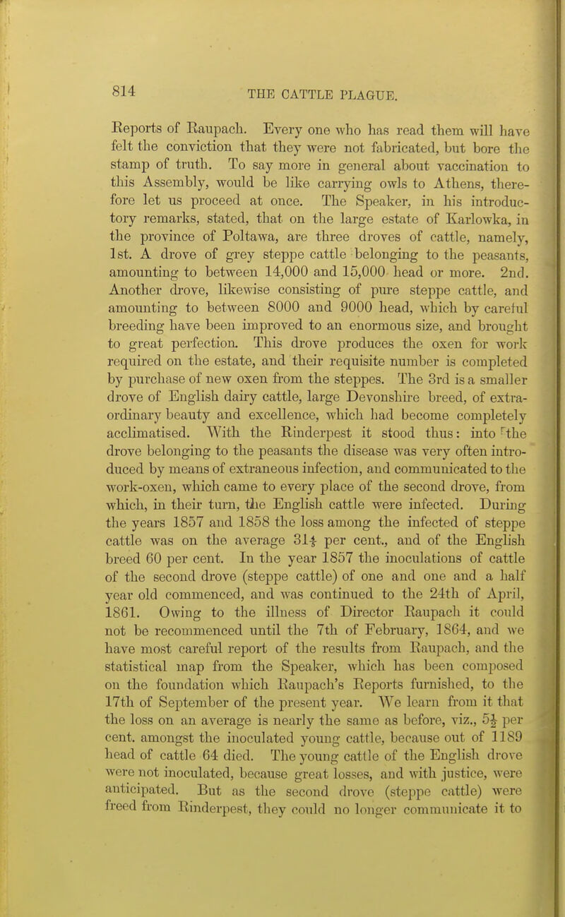 Eeports of Raupach. Every one who has read them will have felt the conviction that they were not fabricated, but bore the stamp of truth. To say more in general about vaccination to this Assembly, would be like cariying owls to Athens, there- fore let us proceed at once. The Speaker, in his introduc- tory remarks, stated, that on tlie large estate of Karlowka, in the province of Poltawa, are three droves of cattle, namely, 1st. A drove of grey stej)pe cattle belonging to the peasants, amounting to between 14,000 and 15,000 head or more. 2nd. Another drove, likewise consisting of pure steppe cattle, and amounting to between 8000 and 9000 head, which by careful breeding have been improved to an enormous size, and brought to great perfection. This drove produces the oxen for work required on the estate, and their requisite number is completed by purchase of new oxen from the steppes. The 3rd is a smaller drove of English dairy cattle, large Devonshii-e breed, of extra- ordinary beauty and excellence, which had become completely acclimatised. With the Rinderpest it stood thus: into ^the drove belonging to the peasants the disease was very often intro- duced by means of extraneous infection, and communicated to the work-oxen, which came to every place of the second drove, from which, in their turn, the English cattle were infected. During the years 1857 and 1858 the loss among the infected of steppe cattle was on the average 31^ per cent., and of the English breed 60 per cent. In the year 1857 the inoculations of cattle of the second drove (steppe cattle) of one and one and a half year old commenced, and was continued to the 24th of April, 1861. Owing to the illness of Director Raupach it could not be recommenced until the 7th of February, 1864, and we have most careful report of the results from Raupach, and the statistical map from the Speaker, which has been composed on the foundation which Raupach's Reports furnished, to the 17th of September of the present year. We learn from it that the loss on an average is nearly the same as before, viz., 5|- per cent, amongst the inoculated young cattle, because out of 1189 head of cattle 64 died. The young cattle of the English drove were not inoculated, because great losses, and with justice, were anticipated. But as the second drove (steppe cattle) were freed from Rinderpest, they could no longer communicate it to