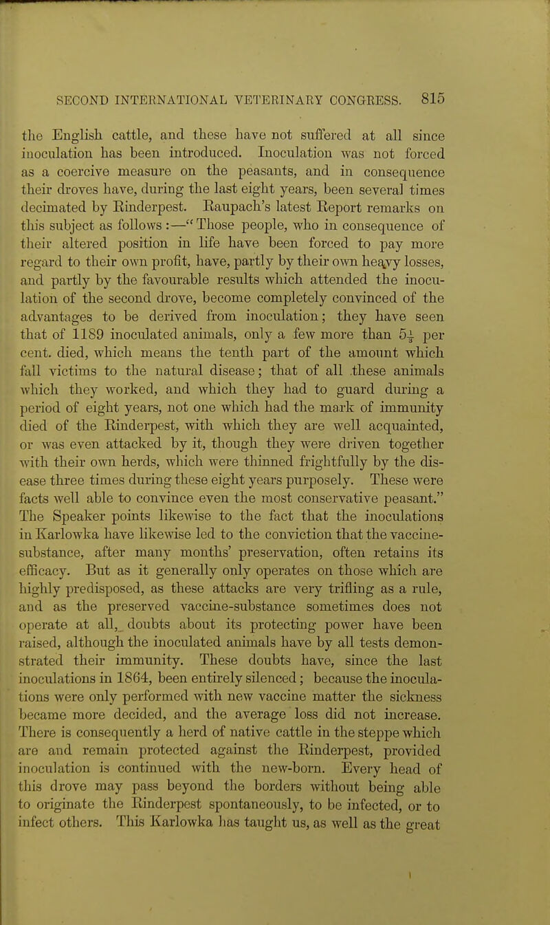 tlic English cattle, and these have not suffered at all since iuoculation has been introduced. Inoculation was not forced as a coercive measure on the peasants, and in consequence their droves have, during the last eight years, been several times decimated by Einderpest. Eaupach's latest Eeport remarks on this subject as follows :—Those people, who in consequence of their altered position in life have been forced to pay more regard to their own profit, have, partly by their own he^vy losses, and partly by the favourable results which attended the inocu- lation of the second drove, become completely convinced of the advantages to be derived from inoculation; they have seen that of 1189 inoculated animals, only a few more than 5-i per cent, died, which means the tenth part of the amoimt which fall victims to the natural disease; that of all .these animals Avhich they worked, and which they had to guard during a period of eight years, not one which had the mark of immunity died of the Einderpest, with which they are well acquainted, or was even attacked by it, though they were driven together with their own herds, which were thinned frightfully by the dis- ease three times during these eight years purposely. These were facts well able to convince even the most conservative peasant. The Speaker points likewise to the fact that the inoculations in Karlowka have likewise led to the conviction that the vaccine- substance, after many months' preservation, often retains its efficacy. But as it generally only operates on those which are highly predisposed, as these attacks are very trifling as a rule, and as the preserved vaccine-substance sometimes does not operate at all,_ doubts about its protecting power have been raised, although the inoculated animals have by all tests demon- strated their immunity. These doubts have, since the last inoculations in 1864, been entirely silenced; because the inocula- tions were only performed with new vaccine matter the sickness became more decided, and the average loss did not increase. There is consequently a herd of native cattle in the steppe which are and remain protected against the Einderpest, provided inoculation is continued with the new-born. Every head of this drove may pass beyond the borders without being able to originate the Einderpest spontaneously, to be infected, or to infect others. This Karlowka has taught us, as well as the great