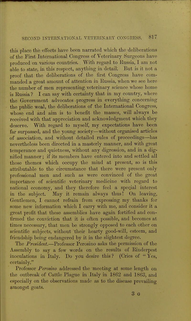 this place t\ie effects have been narrated which the deliberations of the First International Congress of Veterinary Surgeons have produced on various countries. With regard to Eussia, I am not able to state, in this respect, anything in detail: But is it not a proof that the deliberations of the first Congress have com- manded a great amount of attention in Eussia, when we see here the number of men representing veterinary science whose home is Eussia ? I can say with certainty that in my country, where the Government advocates progress in everything concerning the public weal, the deliberations of the International Congress, whose end and aim is to benefit the masses, wiU always be received with that appreciation and acknowledgment which they deserve. With regard to myseK, my expectations have been far surpassed, and the young society—without organised articles of association, and without detailed rules of proceedings—has nevertheless been directed in a masterly manner, and with great temperance and quietness, without any digression, and in a dig- nified manner; if its members have entered into and settled all those themes which occupy the mind at present, so is this attributable to the circumstance that there were present only professional men and such as were convinced of the great importance of scientific veterinary medicine with regard to national economy, and they therefore feel a special interest in the subject. May it remain always thus! On leaving. Gentlemen, I cannot refrain from expressing my thanks for some new information which I carry with me, and consider it a great profit that these assemblies have again fortified and con- firmed the conviction that it is often possible, and becomes at times necessary, that men be strongly opposed to each other on scientific subjects, without their hearty good-will, esteem, and friendship being endangered by it in the slightest degi-ee. The President.—Professor Perosino asks the permission of the Assembly to say a few words on the results of Eindei-pest inoculations in Italy. Do you desire this ? (Cries of  Yes, certainly. Professor Perosino addressed the meeting at some length on the outbreak of Cattle Plague in Italy in 1862 and 1863, and especially on the observations made as to the disease prevailing amongst goats. 3 a