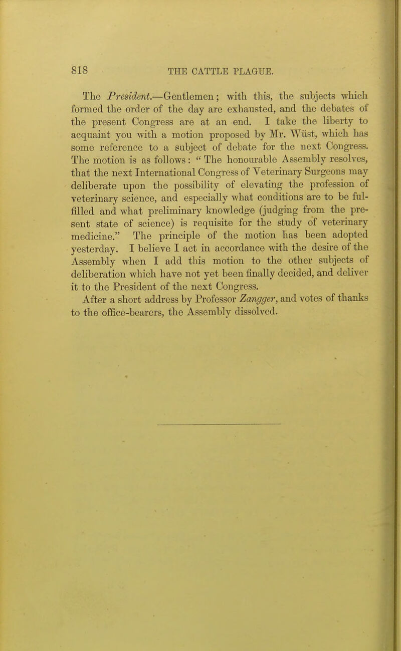 The President.—Gentlemen; with this, the subjects which formed the order of the day are exhausted, and the debates of the present Congress are at an end. I take the liberty to acquaint you ^vith a motion proposed by Mr. Wiist, which has some reference to a subject of debate for the next Congress. The motion is as follows:  The honourable Assembly resolves, that the next International Congress of Veterinary Surgeons may dehberate upon the possibility of elevating the profession of veterinary science, and especially what conditions are to be ful- filled and what preliminary knowledge (judging from the pre- sent state of science) is requisite for the study of veterinary medicine. The principle of the motion has been adopted yesterday. I believe I act in accordance with the desire of the Assembly when I add this motion to the other subjects of deliberation which have not yet been finally decided, and deliver it to the President of the next Congress. After a short address by Professor Zangger, and votes of thanks to the office-bearers, the Assembly dissolved.