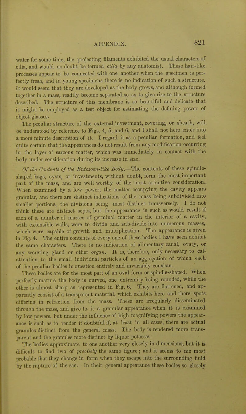 water for some time, the projecting filameats exhibited the usual characters of cilia, and would no doubt be termed cilia by any anatomist. These hair-like processes appear to be connected with one another when the specimen is per- fectly fresh, and in young specimens there is no indication of such a structure. It would seem that they are developed as the body grows, and although formed together in a mass, readily become separated so as to give rise to the structure described. The structure of this membrane is so beautiful and delicate that it might be employed as a test object for estimating the defining power of object-glasses. The peculiar structure of the external investment, covering, or sheath, will be understood by reference to Figs. 4, 5, and 6, and I shall not here enter into a more minute description of it. I regard it as a peculiar formation, and feel quite certain that the appearances do not result from any modification occurring in the layer of sarcous matter, which was immediately in contact with the body imder consideration during its increase in size. Of the Contents of the Entozoon-lihe Body.—The contents of these spindle- shaped bags, cysts, or investments, without doubt, form the most important part of the mass, and are well worthy of the most attentive consideration. When examined by a low power, the matter occupying the cavity appears granular, and there are distinct indications of the mass being subdivided into smaller portions, the divisions being most distinct transversely. I do not think these are distinct septa, but the appearance is such as would result if each of a number of masses of germinal matter in the interior of a cavity, with extensible walls, were to divide and sub-divide into numerous masses, which were capable of growth and multiplication. The appearance is given in Fig. 4. The entire contents of every one of these bodies I have seen exhibit the same characters. There is no indication of alimentary canal, ovary, or any secreting gland or other organ. It is, therefore, only necessary to call attention to the small individual particles of an aggregation of which each of the peculiar bodies in question entirely and invariably consists. These bodies are for the most part of an oval form or spindle-shaped. When perfectly mature the body is curved, one extremity being roimded, while the other is almost sharp as represented in Fig. 6. They are flattened, and ap- parently consist of a transparent material, which exhibits here and there spots differing in refraction from the mass. These are irregirlarly disseminated through the mass, and give to- it a granular appearance when it is examined by low powers, but under the influence of high magnifying powers the appear- ance is such as to render it doubtful if, at least in all cases, there are actual granules distinct from the general mass. The body is rendered more trans- parent and the granules more distinct by liquor potassa;. The bodies approximate to one another very closely in dimensions, but it is difficult to find two of precisely the same figure; and it seems to me most probable that they change in form when they escape into the surrounding fluid by the rupture of the sac. In their general appearance these bodies so closely