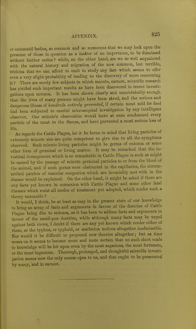 or eutozooid bodies, so common and so numerous that we may look upon the presence of those in question as a matter of no importance, to be dismissed without further notice ? while, on the other hand, are we so well acquainted with the natural history and migration of the now common, but terrible, trichina that we can afford to omit to study any fact which seems to offer even a very slight probability of leading to the discovery of more concerning it? There are surely few subjects in which minute, earnest, scientific research has yielded such imnortant results as have been discovered in recent investi- gations upon eutozoa. It has been shown clearly and unmistakably enough that the lives of many persons might have been saved, and the serious and dangerous illness oi hundreds entirely prevented, if certain meat sold for food hdd°been subjected to careful microscopical investigation by any intelligent observer. One minute's observation would have at once condemned every particle of the meat to the flames, and have prevented a most serious loss of life. . . , , As regards the Cattle Plague, let it be borne in mind that livmg particles ot extremely minute size are quite competent to give rise to all the symptoms observed. Such minute living particles might be germs of entozoa or some other form of germinal or living matter. It may be remarked that the in- testinal derangement which is so remarkable in Cattle Plague is such as might be caused by the passage of minute geminal particles to or from the blood of the animal, and if such germs were obstracted in the capillaries, the circum- scribed patches of vascular congestion which are invariably met with in the disease would be explained. On the other hand, it might be asked if there are any facts yet known in connexion with Cattle Plague and some other fatal diseases which resist all modes of treatment yet adopted, which render such a theory untenable ? It would, I think, be at least as easy in the present state of our knowledge to bring an array of facts and arguments in favour of the doctrine of Cattle Plague°being due to entozoa, as it has been to adduce facts and arguments in favour of the small-pox doctrine, while although many facts may be urged against both views, I doubt if there are any yet known which render either of these, or the typhus, or typhoid, or scariatina notions altogether inadmissible. Nor would it be difficult to propoi;nd new theories altogether; but as time wears on it seems to become more and more certain that no such short roads to knowledge will be hit upon even by the most sagacious, the most fortunate, or the most°ingenious. Thorough, prolonged, and thoughtful scientific investi- gation seems now the only course open to us, and that ought to be prosecuted by many, and in earnest.